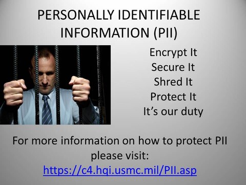 Safeguarding Personally Identifiable Information properly is critical to reducing the possibility of the loss or compromise of sensitive information that can adversely impact the integrity of the Marine Corps and its personnel, according to Commanding General’s Policy Letter 7-13. When PII is compromised, it can cause undue emotional and financial hardship on service members, civilian Marines, and contractors.

For more information on how to protect PII, please contact the FOIA Coordinator at 760-725-6253 or visit: http://c4.hqi.usmc.mil/PII.asp