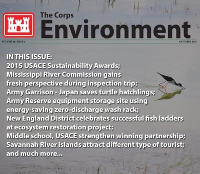 IN THIS ISSUE:
2015 USACE Sustainability Awards; Mississippi River Commission gains fresh perspective during inspection trip; Army Garrison - Japan saves loggerhead turtle hatchlings; Army Reserve equipment storage site using energy-saving zero-discharge wash
rack; New England District celebrates successful fish ladders at ecosystem
restoration project; Middle school, USACE strengthen winning partnership in Germany;
Savannah River islands attract different type of tourist; Hawaii's housing partner achieving energy goals; 'History Girls' complete mission to recognize Native American site; Fort Campbell completes first phase of solar project - largest in Kentucky;
and much more.