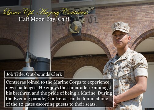 Lance Cpl. Anzony Contreras
Half Moon Bay, Calif.
Job Title: Out-bounds Clerk
Contreras joined to the Marine Corps to experience new challenges. He enjoys the camaraderie amongst his brethren and the pride of being a Marine. During the Evening parade, Contreras can be found at one of the 10 gates escorting guests to their seats.

(Official Marine Corps graphic by Cpl. Chi Nguyen/Released)