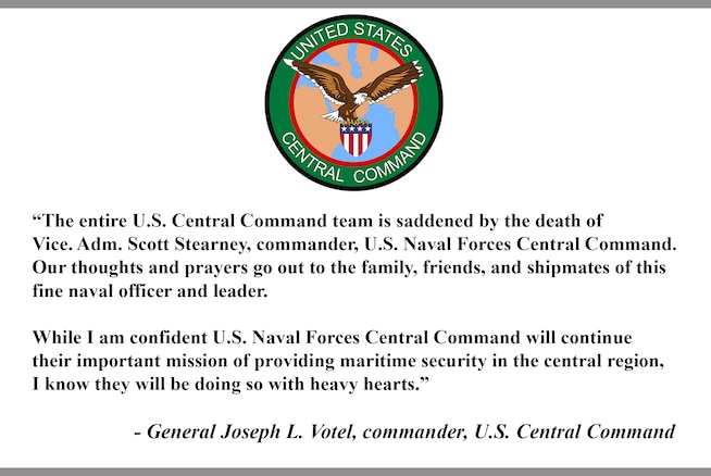 “The entire U.S. Central Command team is saddened by the death of Vice. Adm. Scott Stearney, commander, U.S. Naval Forces Central Command. Our thoughts and prayers go out to the family, friends, and shipmates of this fine naval officer and leader.

While I am confident U.S. Naval Forces Central Command will continue their important mission of providing maritime security in the central region, I know they will be doing so with heavy hearts.”

- General Joseph L. Votel, commander, U.S. Central Command