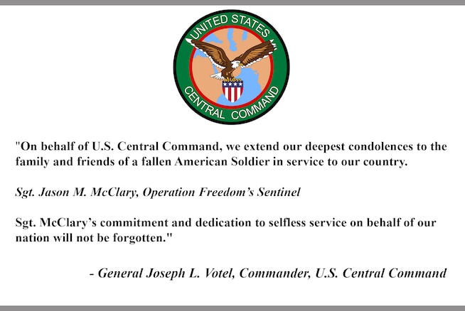 "On behalf of U.S. Central Command, we extend our deepest condolences to the family and friends of a fallen American Soldier in service to our country.

Sgt. Jason M. McClary, Operation Freedom’s Sentinel

Sgt. McClary’s commitment and dedication to selfless service on behalf of our nation will not be forgotten."

- General Joseph L. Votel, Commander, U.S. Central Command