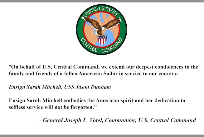 "On behalf of U.S. Central Command, we extend our deepest condolences to the family and friends of a fallen American Sailor in service to our country.

Ensign Sarah Mitchell, USS Jason Dunham 

Ensign Sarah Mitchell embodies the American spirit and her dedication to selfless service will not be forgotten."

- General Joseph L. Votel, Commander, U.S. Central Command