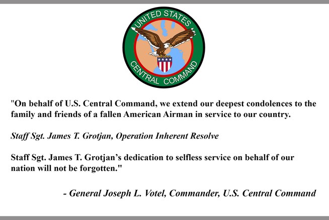 "On behalf of U.S. Central Command, we extend our deepest condolences to the family and friends of a fallen American Airman in service to our country.

Staff Sgt. James T. Grotjan, Operation Inherent Resolve

Staff Sgt. James T. Grotjan’s dedication to selfless service on behalf of our nation will not be forgotten."

- General Joseph L. Votel, Commander, U.S. Central Command