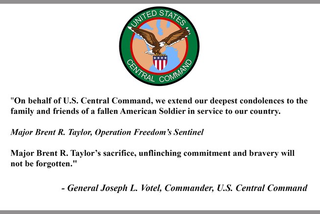 "On behalf of U.S. Central Command, we extend our deepest condolences to the 
family and friends of a fallen American Soldier in service to our country.
Major Brent R. Taylor, Operation Freedom’s Sentinel
Major Brent R. Taylor’s sacrifice, unflinching commitment and bravery will 
not be forgotten."