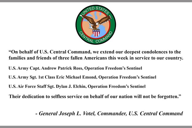 “On behalf of U.S. Central Command, we extend our deepest condolences to the families and friends of three fallen Americans this week in service to our country. 

U.S. Army Capt. Andrew Patrick Ross, Operation Freedom’s Sentinel

U.S. Army Sgt. 1st Class Eric Michael Emond, Operation Freedom’s Sentinel

U.S. Air Force Staff Sgt. Dylan J. Elchin, Operation Freedom’s Sentinel

Their dedication to selfless service on behalf of our nation will not be forgotten.”

- General Joseph L. Votel, Commander, U.S. Central Command