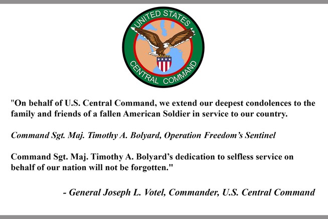 "On behalf of U.S. Central Command, we extend our deepest condolences to the family and friends of a fallen American Soldier in service to our country.

Command Sgt. Maj. Timothy A. Bolyard, Operation Freedom’s Sentinel

Command Sgt. Maj. Timothy A. Bolyard’s dedication to selfless service on behalf of our nation will not be forgotten."

- General Joseph L. Votel, Commander, U.S. Central Command