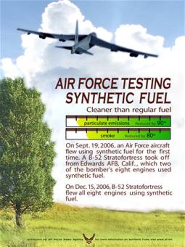 On Sept. 19, 2006, an Air Force aircraft flew using  synthetic fuel for the first 
time. A B-52 Stratofortress took off  from Edwards AFB, Calif. ,  which two 
of the bomber's eight engines used synthetic fuel.
On Dec. 15, 2006, B-52 Stratofortress flew all eight engines using synthetic fuel.
    
