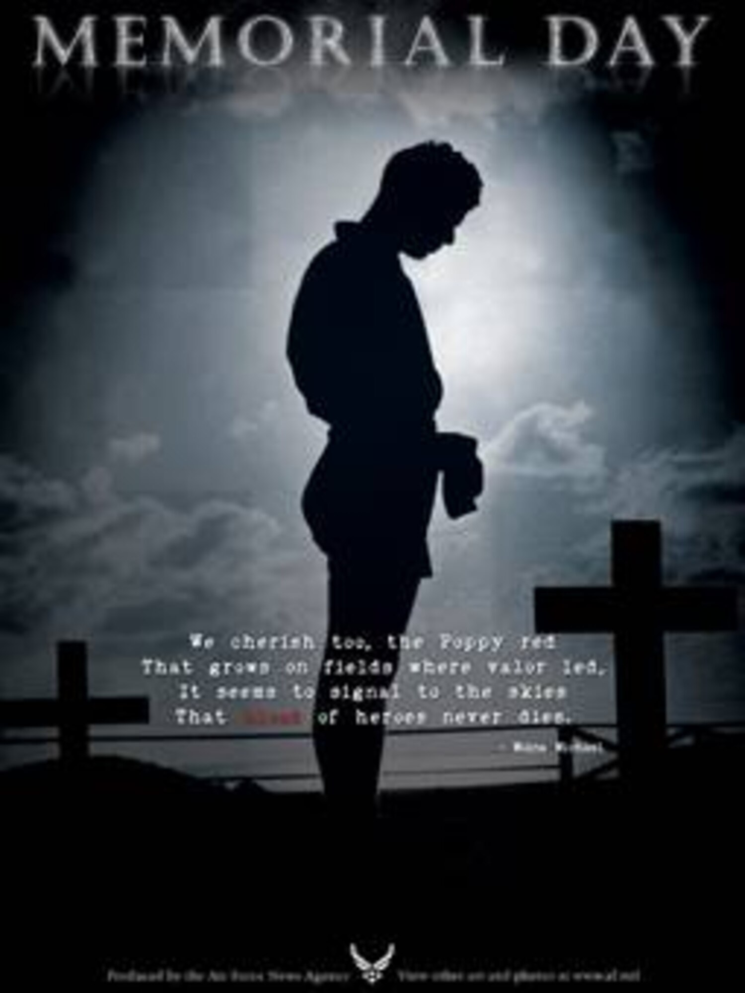 Memorial Day Poster #6. This poster is 7.5x10 inches @ 300 ppi and was created by Luke Borland of the Air Force News Agency. Air Force Link does not provide printed posters but assistance can be provided in acquiring posters through your servicing DAPS. A PDF version for printing on office printers is also available. Requests can be made to afgraphics@dma.mil. Please specify the title and number.