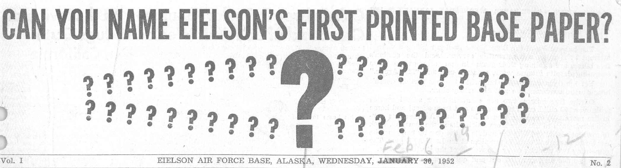 The very first edition was published on Wednesday, Jan. 30, 1952.  The flag, or in layman's terms the banner at the top, read as follows: "CAN YOU NAME EIELSON'S FIRST PRINTED BASE PAPER?"  In place of a photo or graphic were question marks.  Some of the front-page headlines for this issue were: NEW BARRACKS OPENED (what we all know today as Amber Hall); STRIKE POSTPONES GYM OPENING; INTENSIVE/SEARCH SUSPENDED FOR MISSING C-47 (one of the crew members on board was Capt. Ernie Walker for whom our theater was dedicated in honor of in 1953); NINE DAYS LEFT TO NAME THE PAPER (First, second, and third place winners were awarded monetary prizes of $15, $10, and $5 respectively for their winning submissions). The winning submission was Mile 26 Post. (graphic courtesy of 354th Fighter Wing History Office)