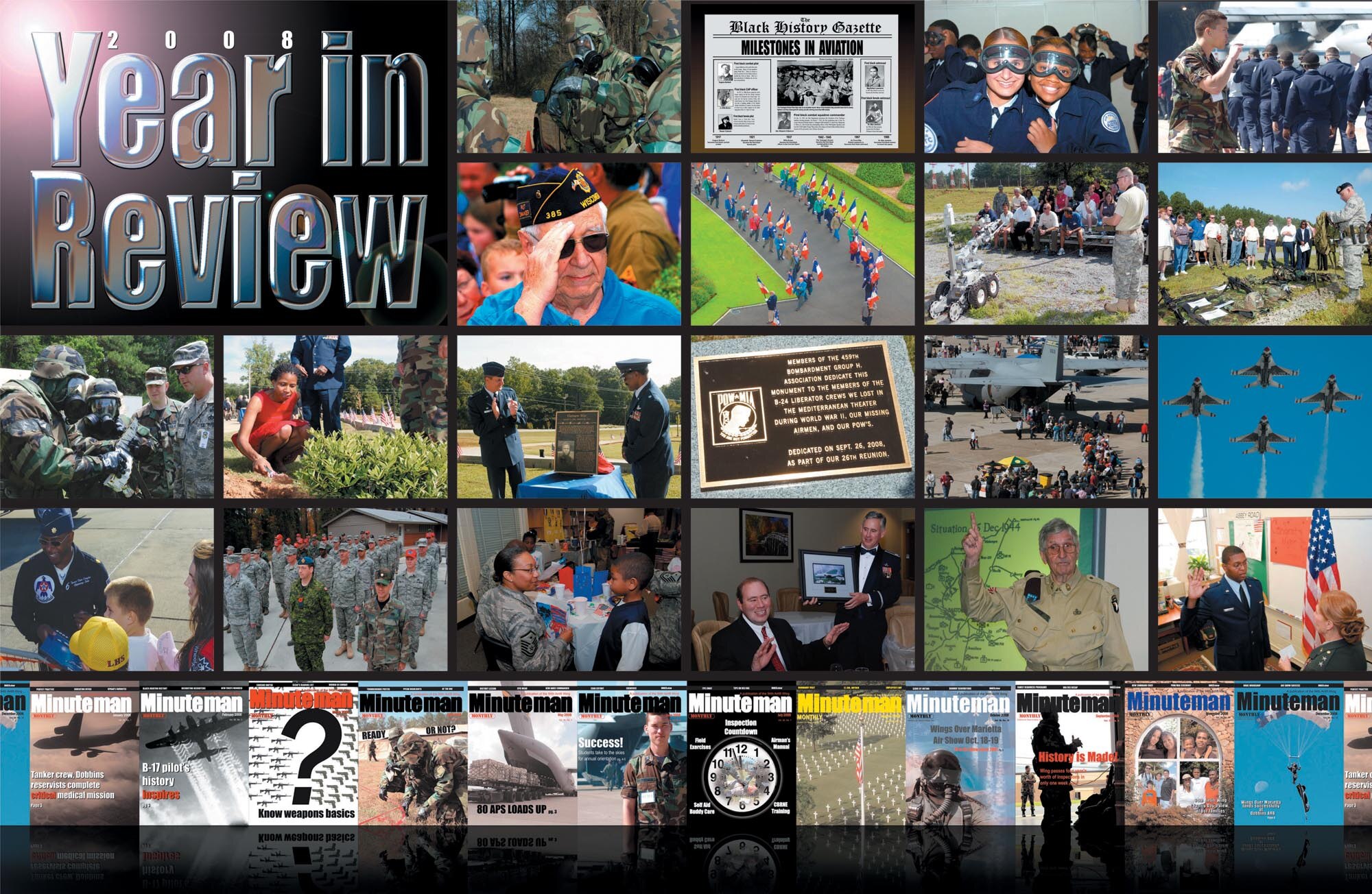 2008 Year in review photo key

Row 1: 1) Jan. through March 2008—Preparation for the 2008 Operational
Readiness Inspection— 94th AW Airmen practice chemical, biological, radiological,
nuclear and high-yield explosive (CBRNE) survival skills in preparation for the 2008
ORI.     2) Feb 2008—Center spread for African-American History Month listing the
milestone achievements of African-Americans in aviation. 3) April 2008—Junior
Reserve Officer Training Corps cadets goggle-up for C-130 orientation flight.
4) April 2008—ROTC Cadet Charlton Freeman ensures the correct number of students
is accounted for during the JROTC orientation flight event at Dobbins ARB.

Row 2: 1) June 2008—A World War II veteran gives a salute of respect during the
2008 celebration of the June 6 Allied Invasion of Normandy. 2) June 2008—Town
elders provide a ceremonial entrance with French Flags for people attending a
memorial service at the Brittany American Cemetery at St. James, France. The
700th Airlift Squadron participated in the re-enactment of the D-Day Invasion in
France. 3) July 2008—An Explosive Ordnance Disposal Reservist demonstrates
EOD robot capabilities during a tour for employers of Dobbins reservists during
Employers’ Day. 4) July 2008—A 94th Security Forces Squadron member lectures
on the equipment used by security forces specialists.

Row 3: 1) July 2008—ORI participants reference the Airman’s Manual for an
evaluator. 2) September 2008—Tree planting ceremony honoring military members
who are and were in Prisoners of War/Missing in Action status.
3) September 2008—Col. Heath Nuckolls, 94th AW commander, and retired Lt.
Col. James Williams, Vietnam veteran and former POW celebrate the plaque dedicated
to Vietnam War veterans in Prisoners of War/Missing in Action status at the
POW/MIA Memorial Park at Dobbins. 4) September 2008—A plaque is dedicated
during the 2008 POW/MIA ceremony by the World War II 459th Bombardment
Group H Association, in memory of