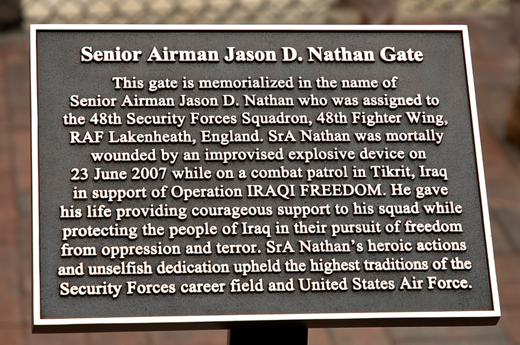 The plaque placed at the Senior Airman Jason D. Nathan Gate at RAF Lakenheath, England stands as a reminder that freedom has a price. Airman Nathan was mortally wounded by an improvised explosive device June 23, 2007 while on combat patrol in Tikrit, Iraq in support of Operation Iraqi Freedom. (U.S. Air Force photo by Senior Airman Brian J. Ellis)