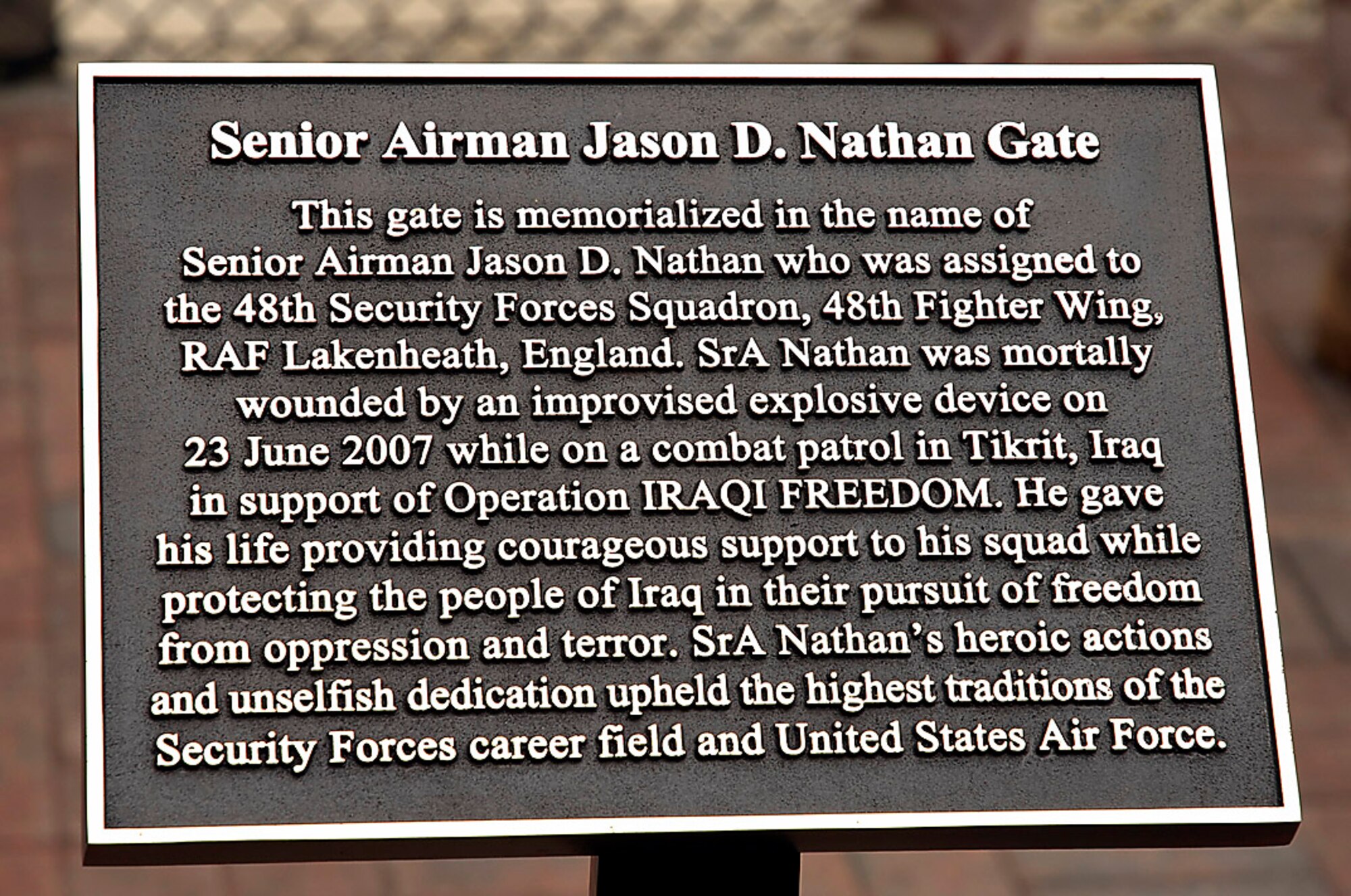 The plaque placed at the Senior Airman Jason D. Nathan Gate stands as a reminder of the fallen hero June 1 at Royal Air Force Lakenheath, England. Airman Nathan was mortally wounded by an improvised explosive device June 23, 2007, while supporting Operation Iraqi Freedom on a combat patrol in Tikrit, Iraq. (U.S. Air Force photo/Senior Airman Brian J. Ellis) 
