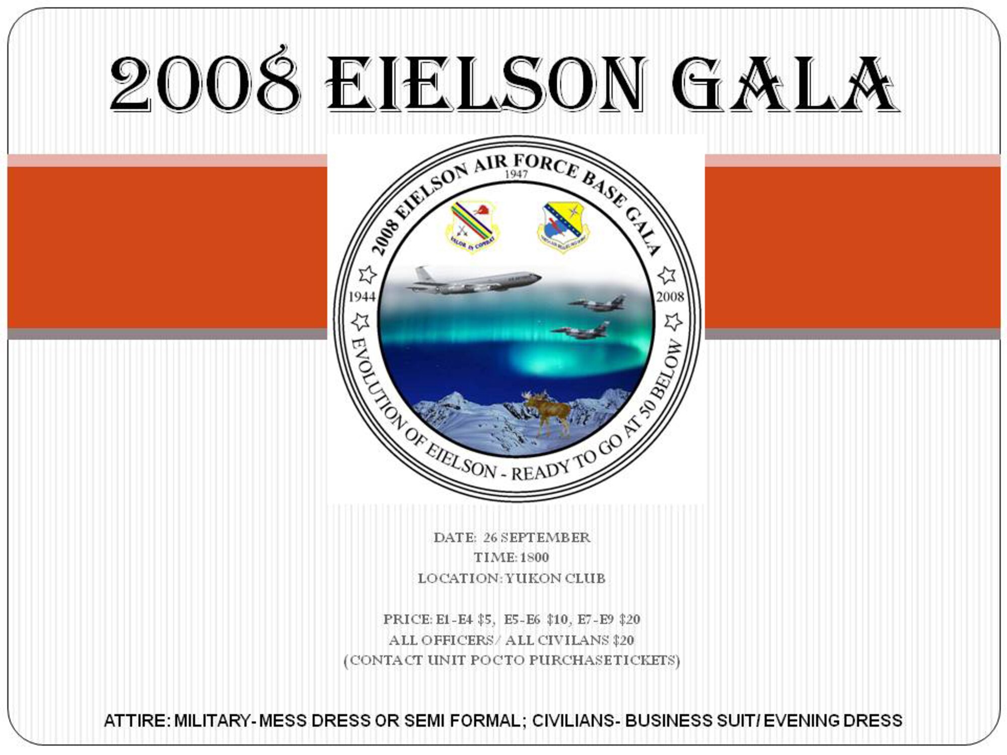 The 2008 Eielson AFB Gala starts 6 p.m. Sept. 26 at the Yukon Club. Prices for E-1 to E-4 is $5. For E-5 to E-6 it is $10. For E-7 to E-9 is $20. For all officers and civilians it is $20. Contact your unit POC to purchase tickets. Dress is mess dress or semi-formal for military and business suit/evening dress for civilians. 