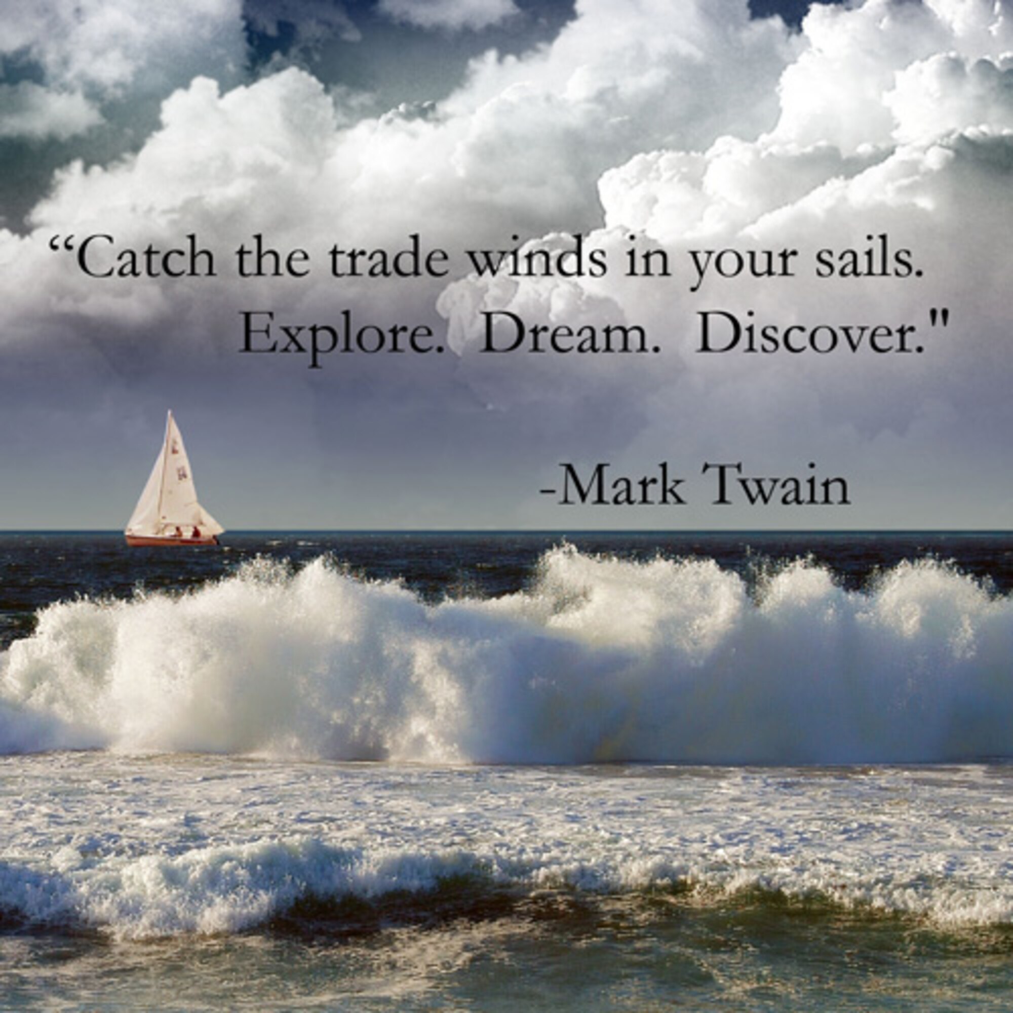 Mark Twain once said, "Twenty years from now you will be more disappointed by the things that you didn't do than by the ones you did do. So throw off the bowlines. Sail away from the safe harbor. Catch the trade winds in your sails. Explore. Dream. Discover."