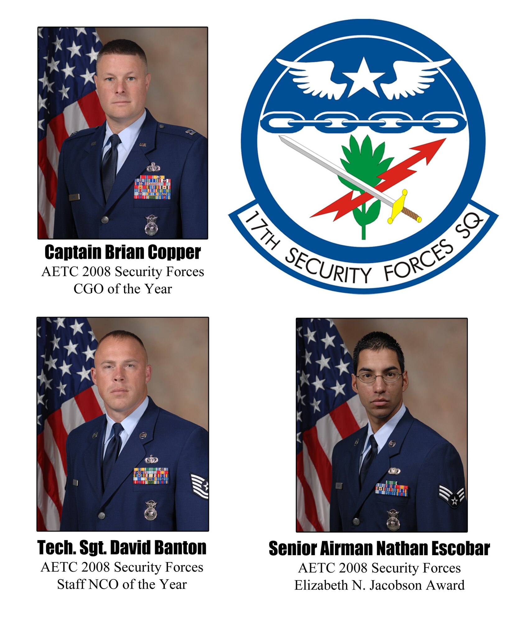 Three Airmen from the 17th Security Forces Squadron were selected for the 2008 Security Forces Outstanding Individual Awards at the Air Edcution and Training Command level in December. Captain Brian Copper, the 17 SFS operations officer, was selected for the Company Grade Officer category. Tech. Sgt. David Banton, 17 SFS training noncommissioned officer in charge, was selected for the staff NCO category. Finally, Senior Airman Nathan Escobar, a military working dog handler, was chosen to receive the Elizabeth N. Jacobson Award. (U.S. Air Force photo illustration by Senior Airman Stephen Musal)