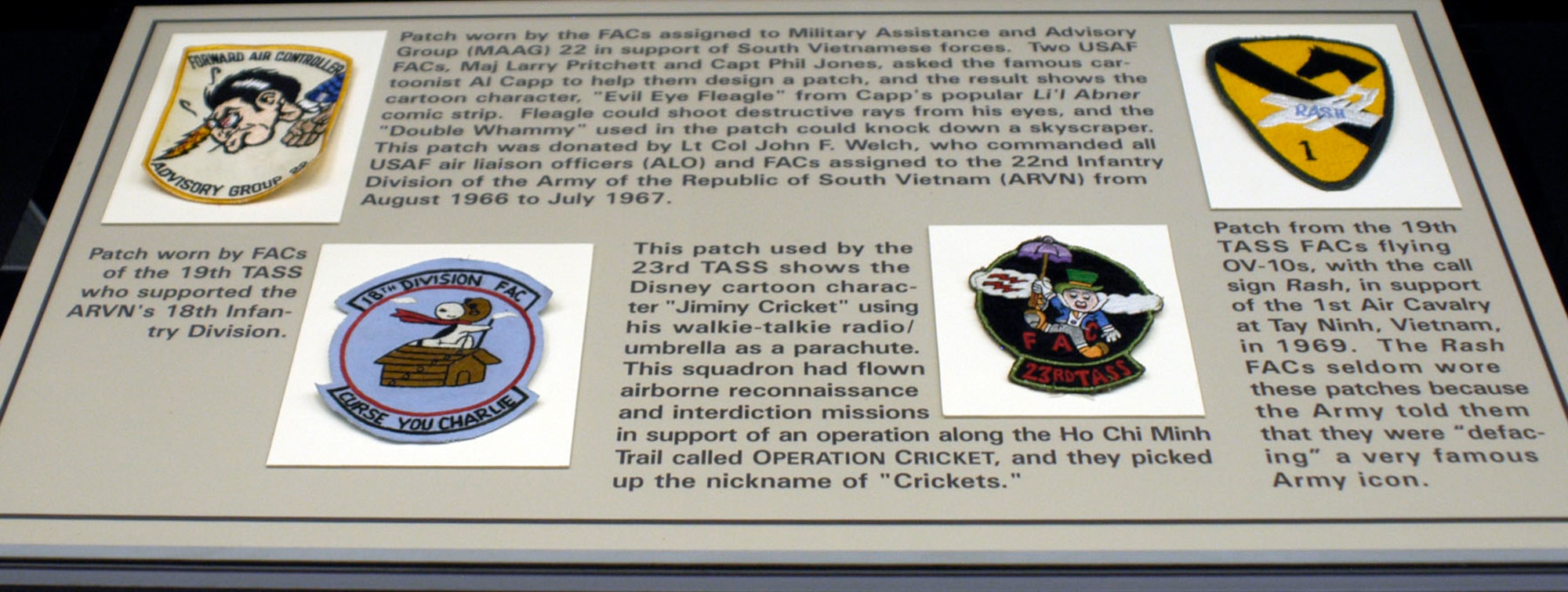 DAYTON, Ohio - (top left) Patch worn by the FACs assigned to Military Assistance and Advisory Group (MAAG) 22 in support of South Vietnamese forces. Two USAF FACs, Maj. Larry Pritchett and Capt. Phil Jones, asked the famous cartoonist Al Capp to help them design a patch, and the result shows the cartoon character, “Evil Eye Fleagle” from Capp’s popular Li’l Abner comic strip. Fleagle could shoot destructive rays from his eyes, and the “Double Whammy” used in the patch could knock down a skyscraper.  This patch was donated by Lt. Col. John F. Welch, who commanded all USAF air liaison officers (ALO) and FACs assigned to the 22nd Infantry Division of the Army of the Republic of South Vietnam (ARVN) from August 1966 to July 1967. (bottom right) This patch used by the 23rd TASS shows the Disney cartoon character “Jiminy Cricket” using his Walkie-talkie/umbrella as a parachute. This squadron had flown airborne reconnaissance and interdiction missions in support of an operation along the Ho Chi Minh Trail called OPERATION CRICKET, and they picked up the nickname of “Crickets.” (bottom left) patch worn by FACs of the 19th TASS who supported the ARVN's 18th Infantry Division. (top right) Patch from the 19th TASS flying OA-10s with the call sign Rash in support of the 1st Air Calvary at Tay Ninh, Vietnam, in 1969. The Rash FACs seldom wore these patches because the Army told them that they were defacing a very famous Army icon. The patches are on display in the A Dangerous Business: Forward Air Control exhibit in the Southeast Asia War Gallery at the National Museum of the U.S. Air Force. (U.S. Air Force photo)