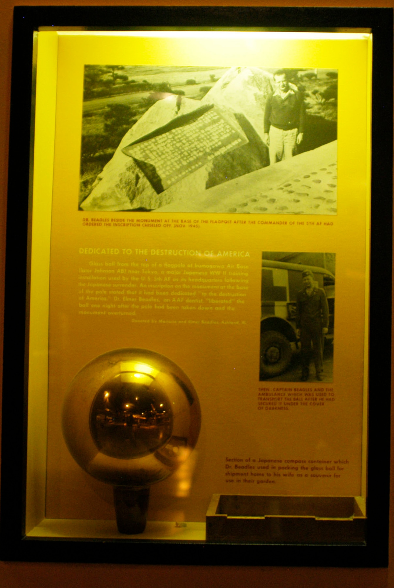 DAYTON, Ohio -- Glass ball from the top of a flag pole at Irumagawa Air Base (later Johnson Air Base) near Tokyo, a major Japanese World War II training installation used by the U.S. 5th Air Force as its headquarters following the Japanese surrender. An inscription on the monument at the base of the pole stated that it had been dedicated "to the destruction of America." Dr. Elmer Beadles, an AAF dentist, "liberated" the ball one night after the pole had been taken down and the monument overtuned. Donated by Marjorie and Elmer Beadles, Ashland, Ill. (U.S. Air Force photo)