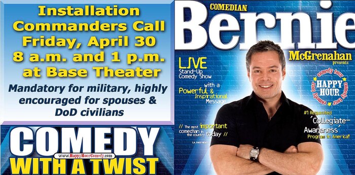 Mandatory Installation Commanders Call: April 30 at 8 a.m. and 1 p.m. at Base Theater. The event is mandatory for military and highly encourage for civilian personnel. Comedian Bernie McGrenahan will be performing his "Happy Hour" comedy show. This tour has military members rolling in the aisles with laughter.  Now, Bernie is doing even more.  He is also changing the way military members look at partying, by sharing his amazing life story. A former ?A? student/athlete and high-risk drinker, who lost it all, beat the odds, and climbed his way back to the top. Bernie shares all his ?inside tips? to when a party, stops being a party.  A stand-up comedy show first, followed by a powerful and inspirational message on how to achieve all your goals in life.