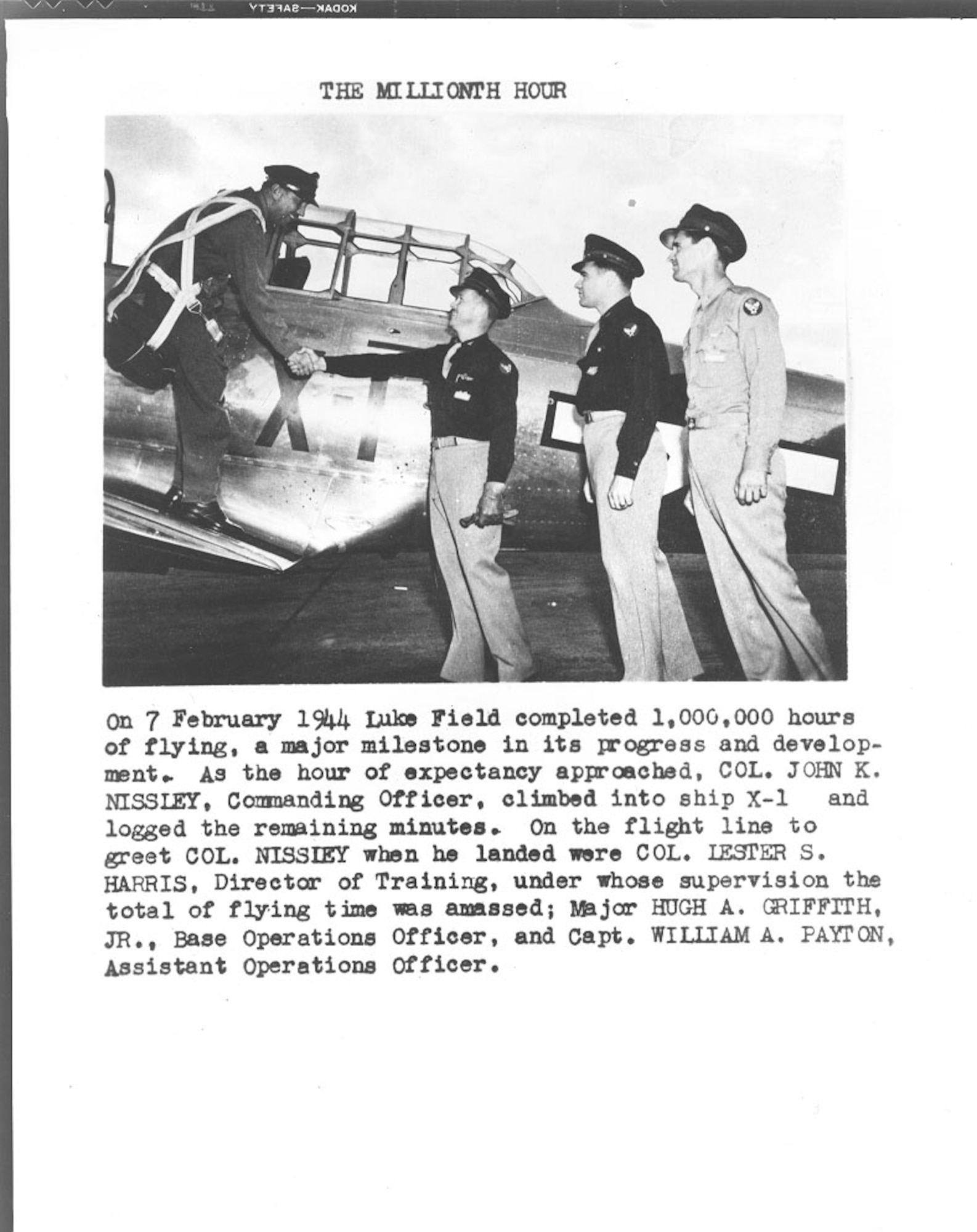 On 7 February 1944 Luke Field completed 1,000,000 hours of flying, a milestone in its progress and development. As the hour of expectancy approached, Col. John C. Nissley, commanding officer, climbed into ship X-1 and logged the remaining minutes. On the flightline to greet Col. Nissley were Col. Lester S. Harris, Director of Training, under whose supervision the total flying time was ammased; Major Hugh A. Griffith, Jr., Base Operations Officer, and Capt. William A. Payton, Assistant Operations Officer.