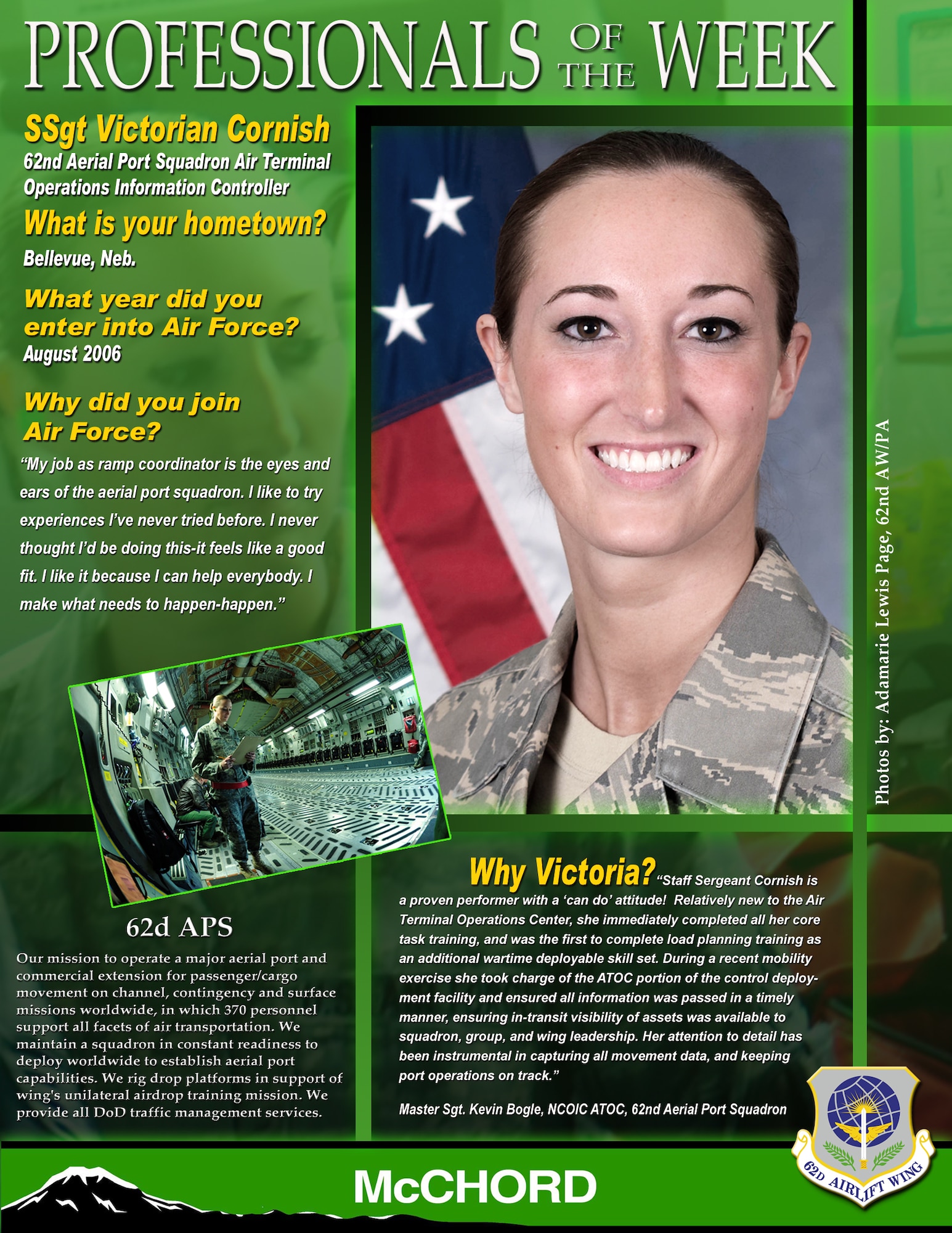 "Staff Sergeant Cornish is a proven performer with a 'can do' attitude! Relatively new to the Air Terminal Operations Center, she immediately completed all her core task training, and was the first to complete load planning training as an additional wartime deployable skill set," said Master Sgt. Kevin Bogle, NCOIC ATOC, 62nd Aerial Port Squadron. "During recent MOBEX, she took charge of the ATOC portion of the control deployment facility and ensured all information was passed in a timely manner, ensuring in-transit visibility of assets was available to squadron, group, and wing leadership. Her attention to detail has been instrumental in capturing all movement data, and keeping port operations on track." (U.S. Air Force graphic/Adamarie Lewis-Page)