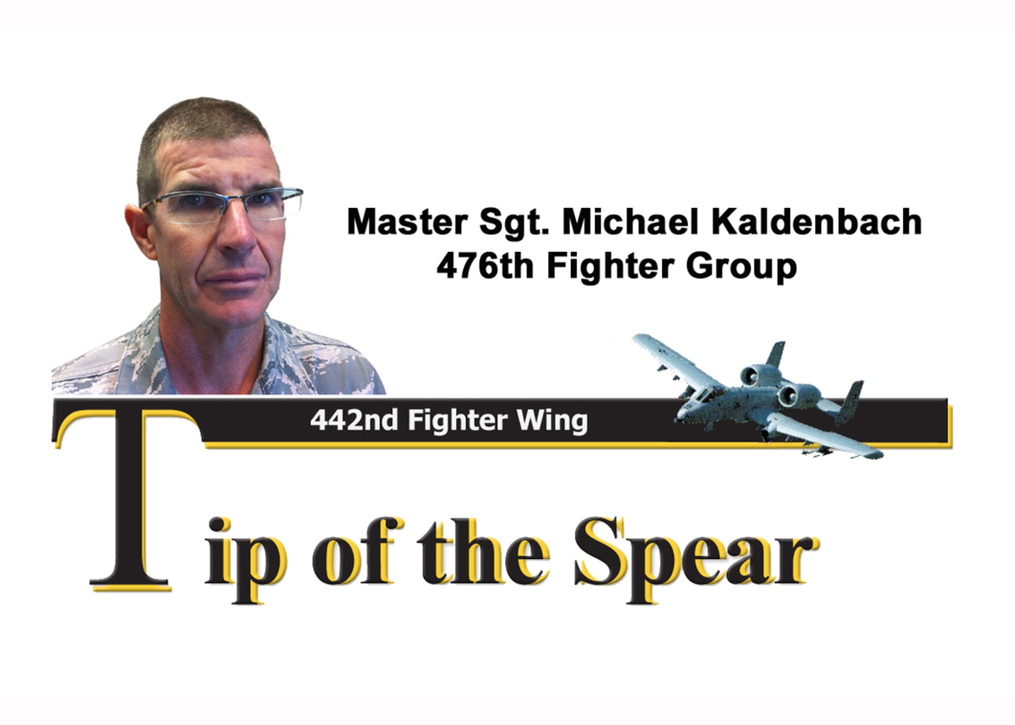 Master Sgt. Michael A. Kaldenback, 476th Fighter Group egress technician, helped prepare 18 A-10C Thunderbolt II aircraft for the group's recent deployment. As a forward-thinker, Sergeant Kaldenbach developed a local inspection checklist used during seat-visual inspections. He managed the critical replacement of 415 explosive tive changes for A-10 ejection seats with 100-percent scheduled maintenance-effectiveness. Sergeant Kaldenbach contributed to restructuring 36-month ejection seat inspection process and slashed aircraft downtime from 72 hours to 48 hours. he provided supervision and leadership for 20 assigned active-duty and four Air Force Reserve egress technicians. Additionally, he managed the staff car and mini-van program for the group, as well as acting as the lodging coordinator. He developed and managed billeting accommodations for personnel during unit training assemblies. Sergeant Kaldenbach acts as a squadron sports representative, who rallied members to join intramural sports, which bolstered teamwork and unit cohesion. His keep inspection abilities and attention to detail make him December's tip of the spear. (U.S. Air Force Photo Illustration/Staff Sgt. Danielle Wolf)