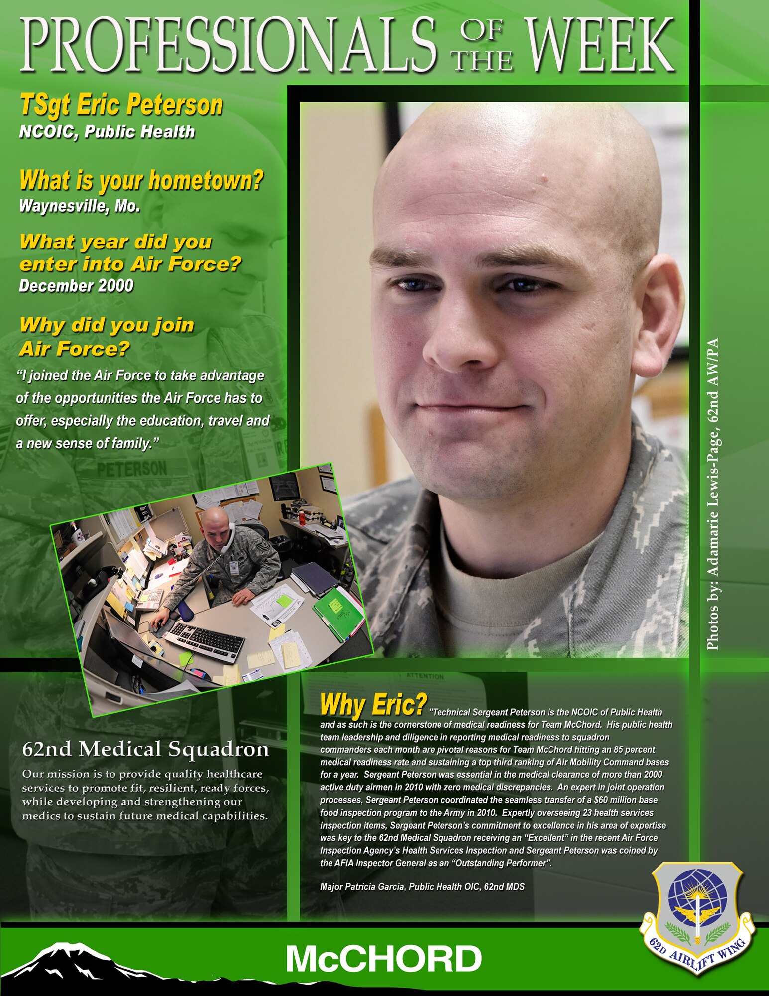 "Technical Sergeant Peterson is the NCOIC of Public Health and as such is the cornerstone of medical readiness for Team McChord," said Maj. Patricia Garcia, 62nd Medical Squadron OIC of public health. "His public health team leadership and diligence in reporting medical readiness to squadron commanders each month are pivotal reasons for Team McChord hitting an 85 percent medical readiness rate and sustaining a top third ranking of Air Mobility Command bases for a year. Sergeant Peterson was essential in the medical clearance of more than 2,000 active duty Airmen in 2010 with zero medical discrepancies. An expert in joint operation processes, Sergeant Peterson coordinated the seamless transfer of a $60 million base food inspection program to the Army in 2010. Expertly overseeing 23 health services inspection items, Sergeant Peterson's commitment to excellence in his area of expertise was key to the 62nd Medical Squadron receiving an "Excellent" in the recent Air Force Inspection Agency's Health Services Inspection and Sergeant Peterson was coined by the AFIA Inspector General as an "Outstanding Performer." (U.S. Air Force graphic/Adamarie Lewis-Page)