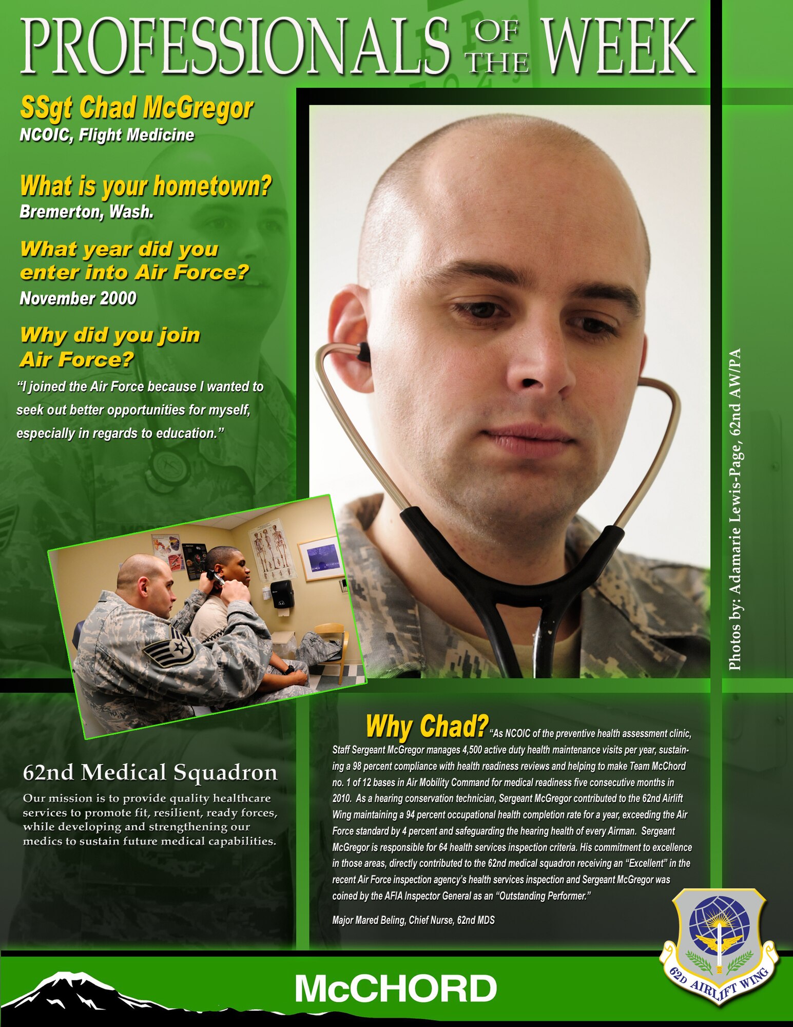 "As NCOIC of the preventative health assessment clinic, Staff Sergeant McGregor manages 4,5000 active duty health maintenance visits per year, sustaining a 98 percent compliance with health readiness reviews and helping to make Team McChord no. 1 of 12 bases in Air Mobility Command for medical readiness five consecutive months in 2010," said Maj. Mared Beling, 62nd Medical Squadron chief nurse. "As a hearing conservation technician, Sergeant McGregor contributed to the 62nd Airlift Wing maintaining a 94 percent occupational health completion rate for a year, exceeding the Air Force standard by 4 percent and safeguarding the hearing health of every Airman. Sergeant McGregor is responsible for 64 health services inspection criteria. His commitment to excellence in those areas directly contributed to the 62nd medical squadron receiving an "Excellent" in the recent Air Force inspection agency's health services inspection and Sergeant McGregor was coined by the AFIA Inspector General as an "Outstanding Performer." (U.S. Air Force graphic/Adamarie Lewis-Page)