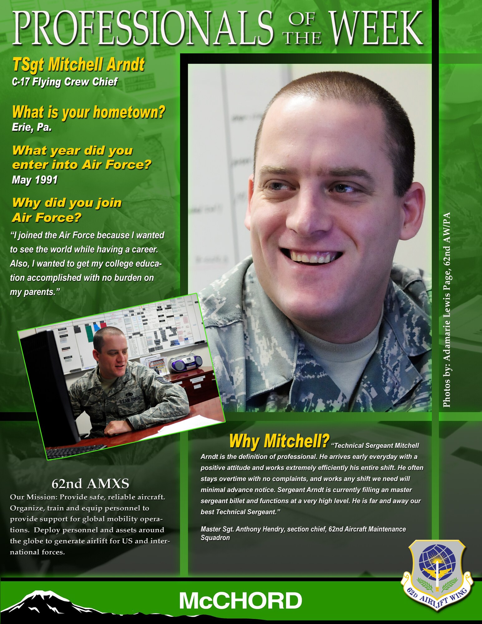 "Technical Sergeant Mitchell Arndt is the definition of professional," said Master Sgt. Anthony Hendry, section chief, 62nd Aircraft Maintenance Squadron. "He arrives early everyday with a positive attitude and works extremely efficiently his entire shift. He often stays overtime with no complaints, and works any shift we need with minimal advance notice. Sergeant Arndt is currently filling a master sergeant billet and functions at a very high level. He is far and away our best technical sergeant." (U.S. Air Force graphic/Adamarie Lewis-Page)

