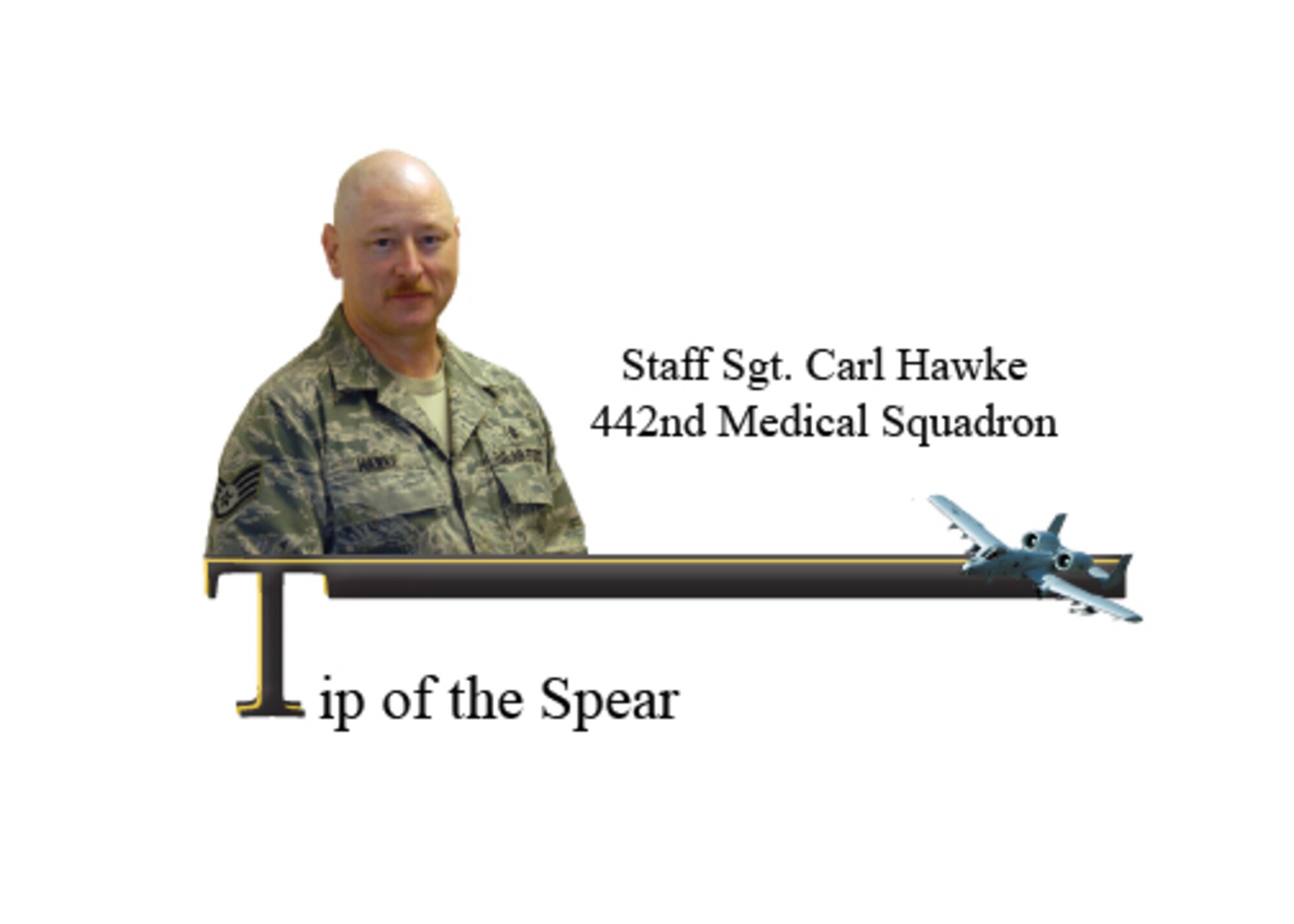 Staff Sgt. Carl Hawke is a medical technician assigned to the 442nd MDS. His advanced knowledge and dedicated service to the Air Force Reserves and the members of the 442nd Fighter Wing has earned him the Tip of the Spear for the Medical Squadron. 

While serving as the supervisor of the wing self-aid and buddy care program, Sergeant Hawke earned the Operations Readiness Exercise 10th Air Force Outstanding Performer Award. Sergeant Hawke built and implemented the 442nd FW’s self-aid and buddy care training plan from the ground up, to ensure the process was maintained and efficiently operated to maximize the worldwide duty status of wing personnel. 

Sergeant Hawke is instrumental in cardio-pulmonary resuscitation and Heartsaver certification of wing personnel and is certified by the American Heart Association as an instructor trainer and an emergency medical technician for the past 10 years. 
While not on military duty, Sergeant Hawke is a telemetry technician and CPR instructor for Kindred Hospital, Kansas City, Mo. and a tissue procurement technician for Midwest Transplant Network, minimizing vital valuable time between donors and awaiting recipients. Sergeant Hawke is also active as the regimental medical advisor for the Young Marines organization 
in Missouri. (U.S. Air Force photo illustration/Staff Sgt. Danielle Wolf)