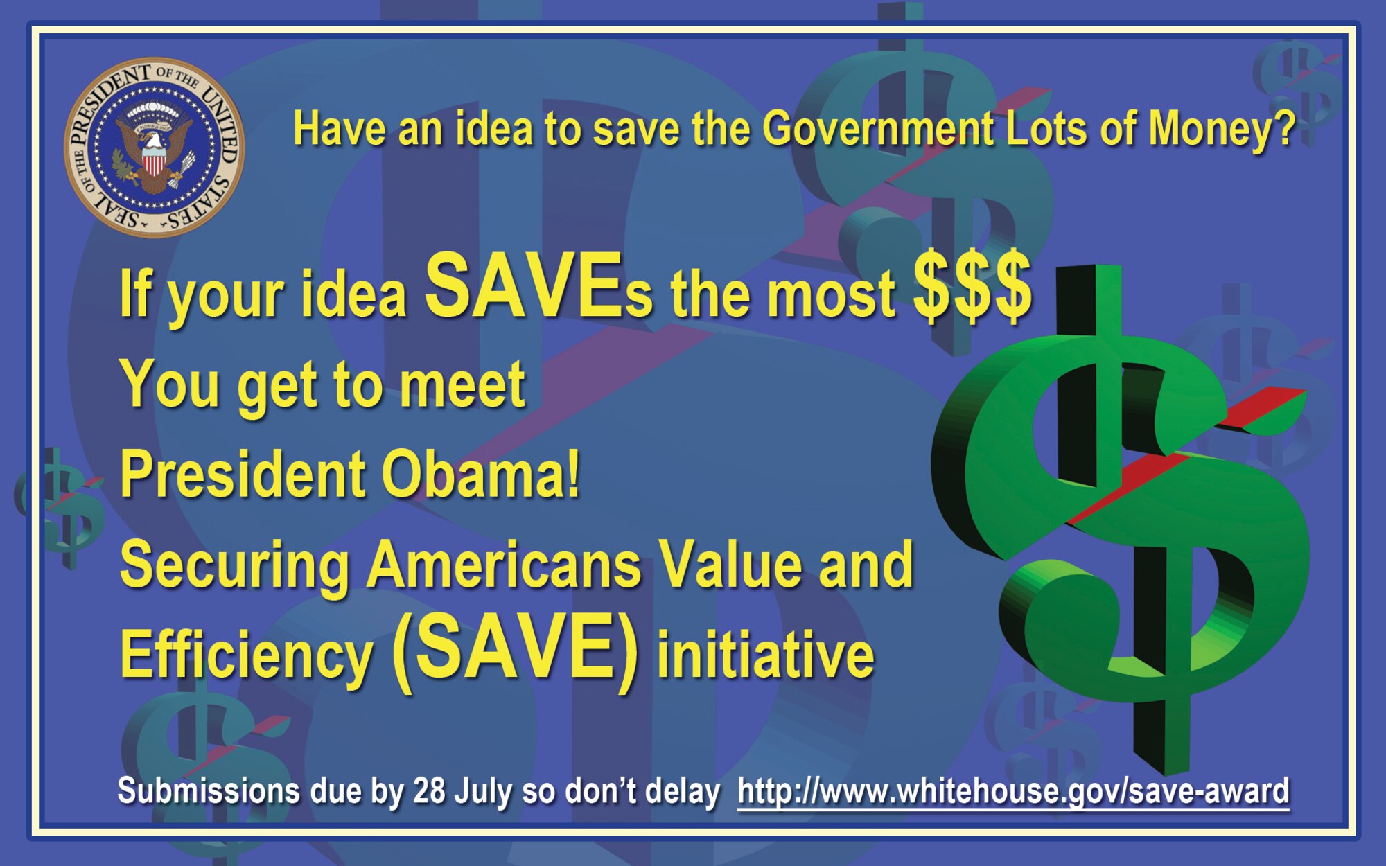 The White House continues to challenge all federal employees to help identify areas where we can cut wasteful spending. Over the past two years, 56,000 ideas have been submitted through the Securing Americans Value and Efficiency (SAVE) initiative. I am proud to say many ideas were submitted by our Airmen. I again encourage your participation. You have day-to-day visibility into opportunities to eliminate non-value added activity and wasted resources. In these challenging fiscal times, every dollar counts and every good idea matters. 

