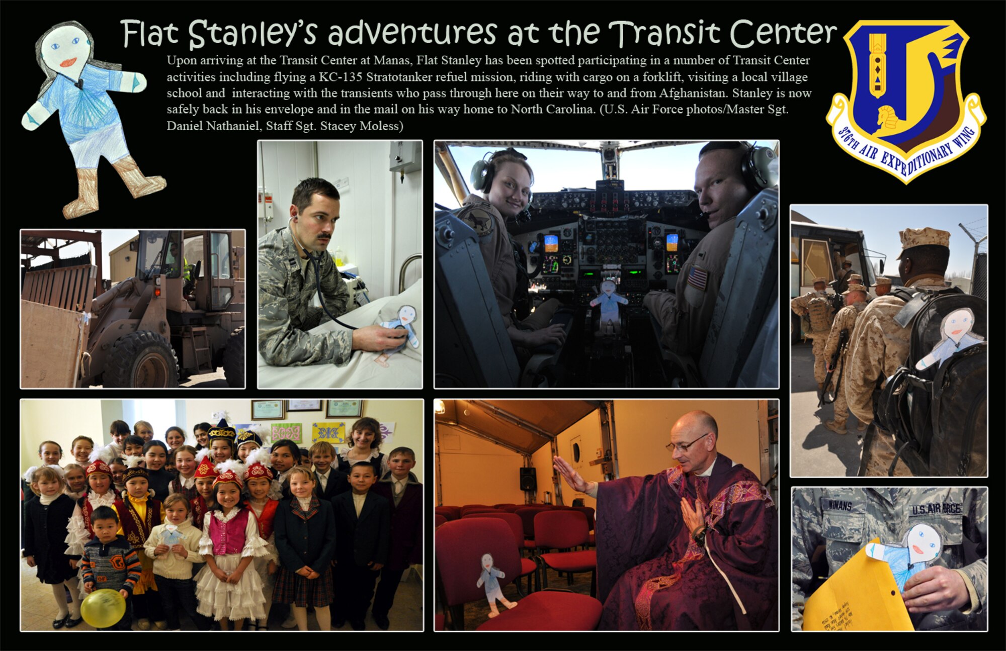 Upon arriving at the Transit Center at Manas, Flat Stanley has been spotted participating in a number of Transit Center activities including flying a KC-135 Stratotanker refuel mission, riding with cargo on a forklift, visiting a local village school and  interacting with the transients who pass through here on their way to and from Afghanistan. Stanley is now safely back in his envelope and in the mail on his way home to North Carolina. (U.S. Air Force photos/Master Sgt. Daniel Nathaniel, Staff Sgt. Stacy Moless)