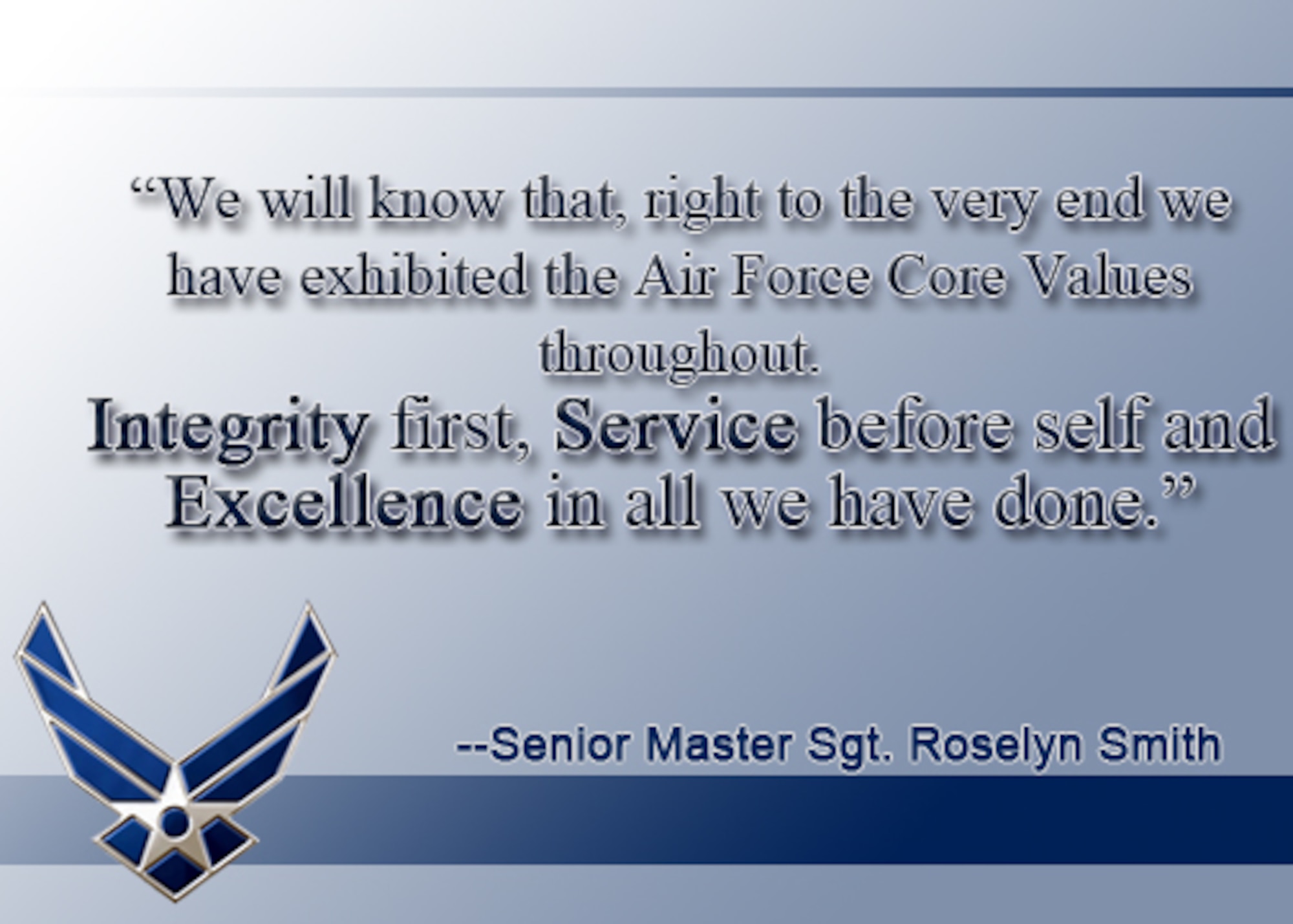 "When the last instrument gets sent away and we lock our doors for the final time, we will know that, right to the very end, we have exhibited the Air Force Core Values throughout.  Integrity first, Service before self and Excellence in all we have done." Said by Senior Master Sgt. Roselyn Smith prior to the final performance of the 555th Air Force band.  