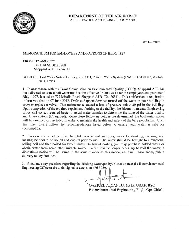 Effective 1000, 7 June 2012, in accordance with the Texas Commission of Environmental Quality (TCEQ) Sheppard AFB has been directed to issue a Boil Water Notification for the staff and patrons frequenting Bldg 1927. This notification is required due to the expected loss of pressure in the drinking water system below 20 pounds per square inch (psi) during a scheduled repair. When it is no longer necessary to boil the water, a Discontinue Notice will be issued in the same manner as this notice, i.e. email, base webpage, or public delivery. If you have any questions regarding the drinking water quality, please contact TSgt Holt or Lt Cantu at extension 676-3080.

