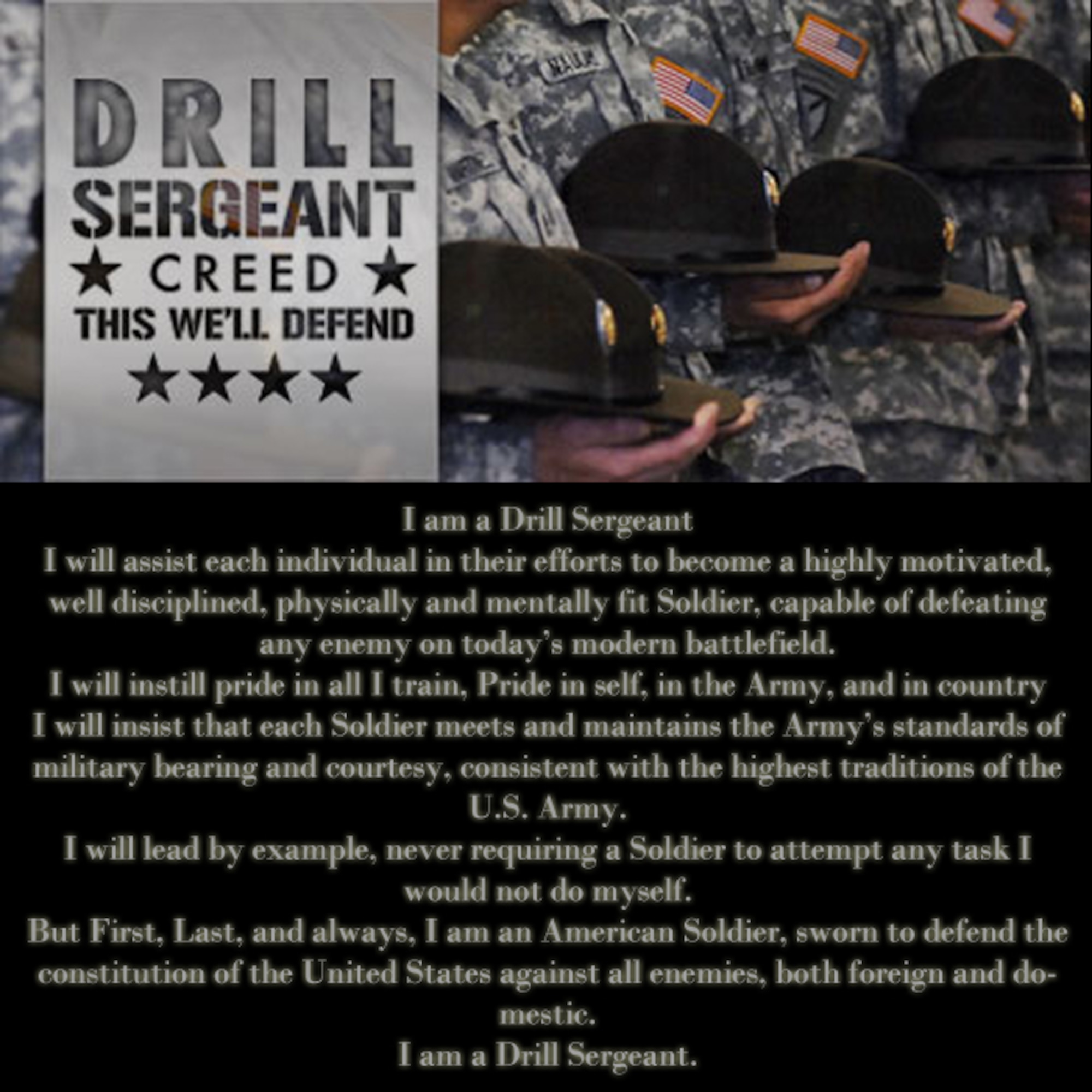 I am a Drill Sergeant. I will assist each individual in their efforts to become a highly motivated, well disciplined, physically and mentally fit Soldier, capable of defeating any enemy on today’s modern battlefield. I will instill pride in all I train, Pride in self, in the Army, and in country. I will insist that each Soldier meets and maintains the Army’s standards of military bearing and courtesy, consistent with the highest traditions of the U.S. Army. I will lead by example, never requiring a Soldier to attempt any task I would not do myself. But First, Last, and always, I am an American Soldier, sworn to defend the constitution of the United States against all enemies, both foreign and domestic. I am a Drill Sergeant. (U.S. Air Force photo illustration by Senior Airman Jarad A. Denton/Released)
