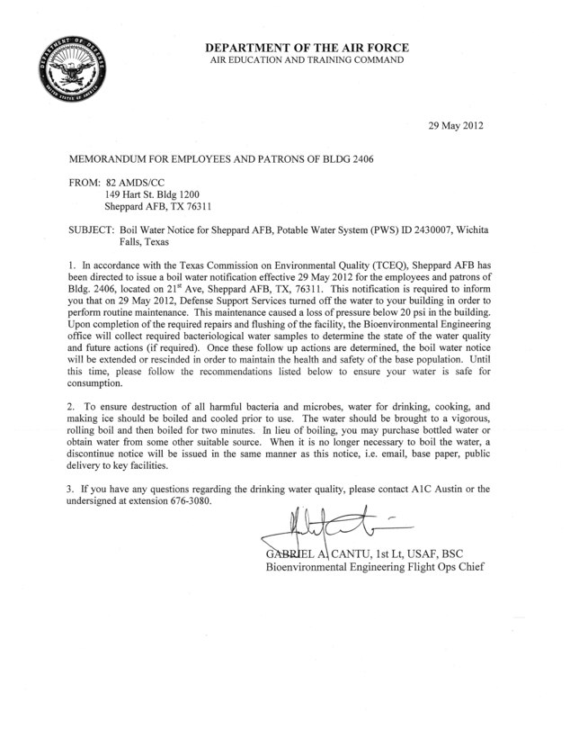 Effective 1200, 29 May 2012, In accordance with the Texas Commission of Environmental Quality (TCEQ) Sheppard AFB has been directed to issue a Boil Water Notification for the staff and patrons frequenting Bldg 2406, Sheppard Club. This notification is required due to the expected loss of pressure in the drinking water system below 20 pounds per square inch (psi) during scheduled repair.  When it is no longer necessary to boil the water, a Discontinue Notice will be issued in the same manner as this notice, i.e. email, base webpage, or public delivery.

              

         