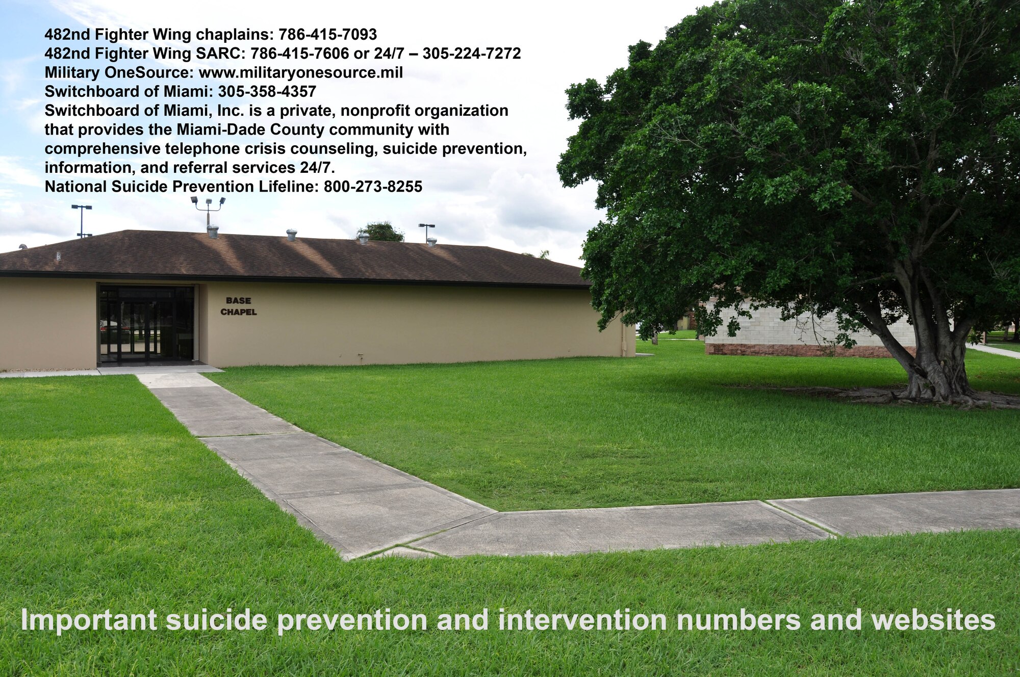 Numbers and contacts for assistance and guidance on suicide prevention and intervention:
482nd Fighter Wing chaplains: 786-415-7093
482nd Fighter Wing SARC: 786-415-7606 or 24/7 – 305-224-7272 
Military OneSource: www.militaryonesource.mil
Switchboard of Miami: 305-358-4357 - Switchboard of Miami, Inc. is a private, nonprofit organization that provides the Miami-Dade County community with comprehensive telephone crisis counseling, suicide prevention, information, and referral services 24/7.
National Suicide Prevention Lifeline: 800-273-8255
(U.S. Air Force graphic/Ross Tweten)