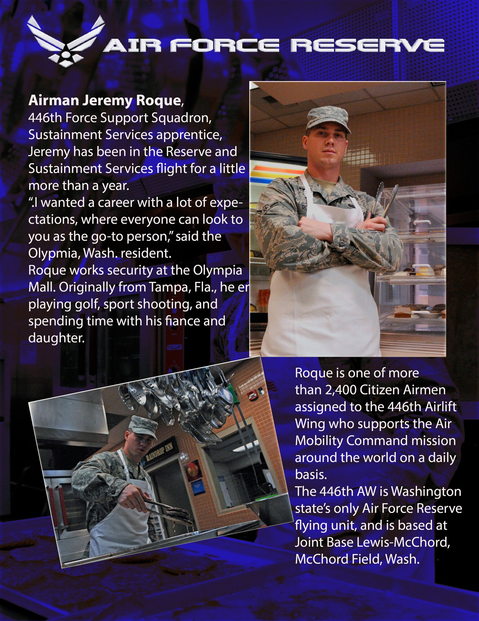 Amn. Jeremy Roque, 446th Force Support Squadron, Sustainment Services apprentice has been in the Reserve and the sustainment services flight for a little more than a year.

"I wanted a career with a lot of expectations, where everyone can look to you as the go-to person," said the Olympia, Wash., resident.

Roque works security at the Olympia mall. Originally from Tampa, Fla., he enjoys playing golf, sport shooting, and spending time with his fiancee and daughter. (U.S. Air Force photos/Master Sgt. Jake Chappelle)