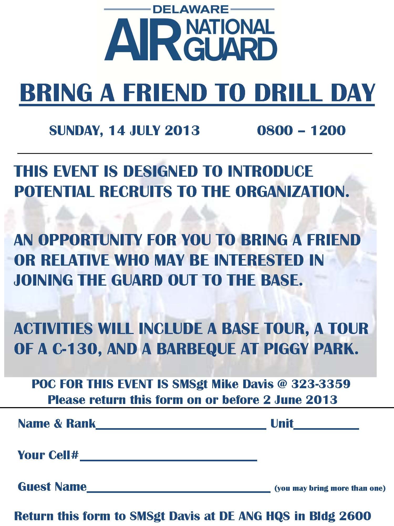 Prospective members may find out more about the Delaware Air National Guard in person during our 'Bring a Friend to Drill Day' on Sunday, July 14, 2013, from 8:00 a.m. to Noon. Come to the New Castle ANG Base, 2600 Spruance Drive, New Castle, Del. Enjoy a base tour, a tour of a C-130 aircraft and a bar-be-cue in our picnic area. Share friendly conversation with people in your own age group and a little older. It is free; please register by June 2. Contact Senior Master Sgt. Mike Davis, 323-3359.