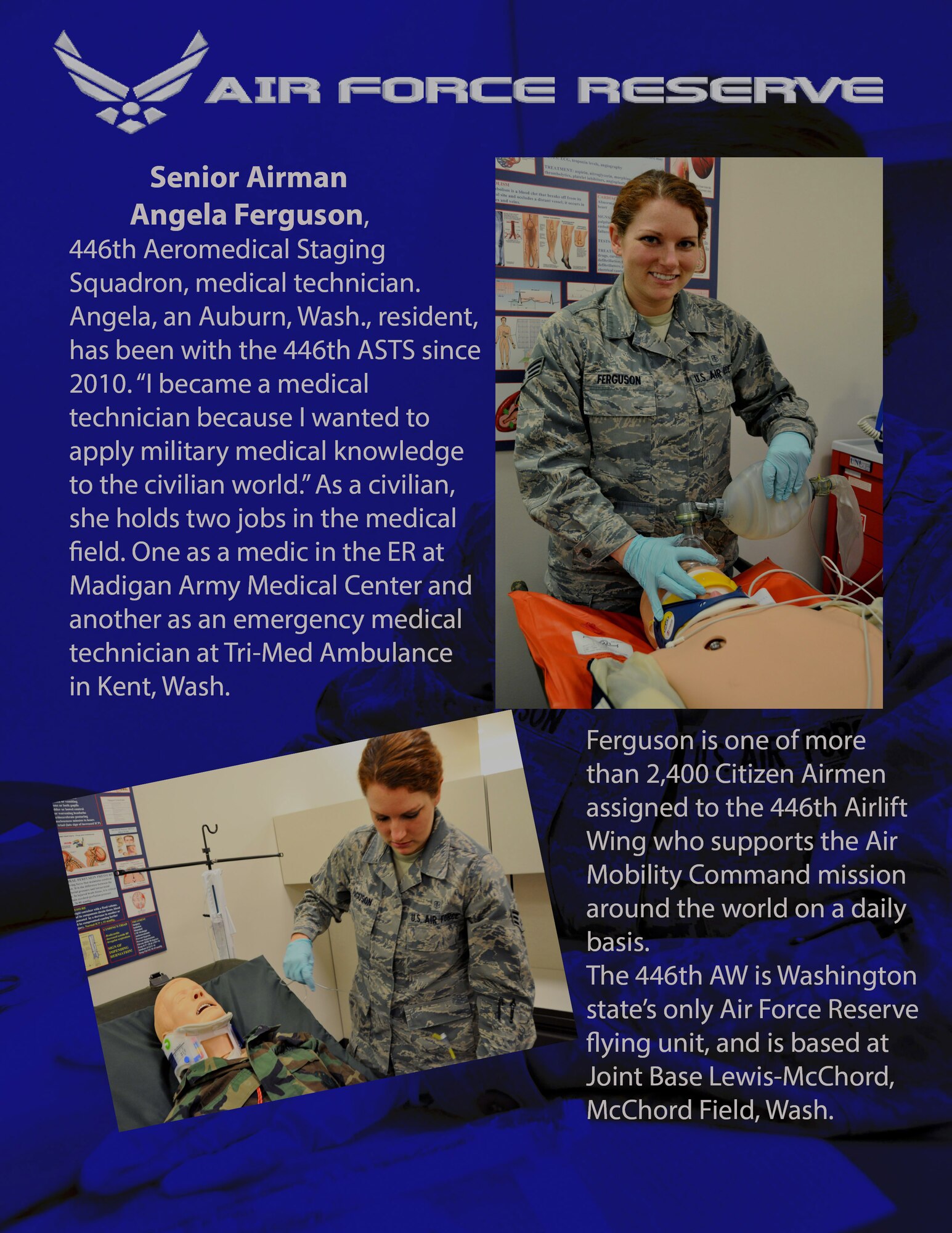 Senior Airmen Angela Ferguson, 446th Aeromedical Staging Squadron medical technician is an Auburn, Wash., resident who has been with the 446th ASTS since 2010. "I became a medical technician because I wanted to apply military medical knowledge to the civilian world." As a civilian, she holds two jobs in the medical field. One as a medic in the ER at Madigan Army Medical Center and another as an emergency medical technician at Tri-Med Ambulance in Kent, Wash. Ferguson is one of more than 2,400 Citizen Airmen assigned to the 446th Airlift Wing who supports the Air Mobility Command mission around the world on a daily basis.The 446th AW is Washington state’s only Air Force Reserve flying unit, and is based at Joint Base Lewis-McChord, McChord Field, Wash. (U.S. Air Force photos by Airman 1st Class Madelyn McCullough)