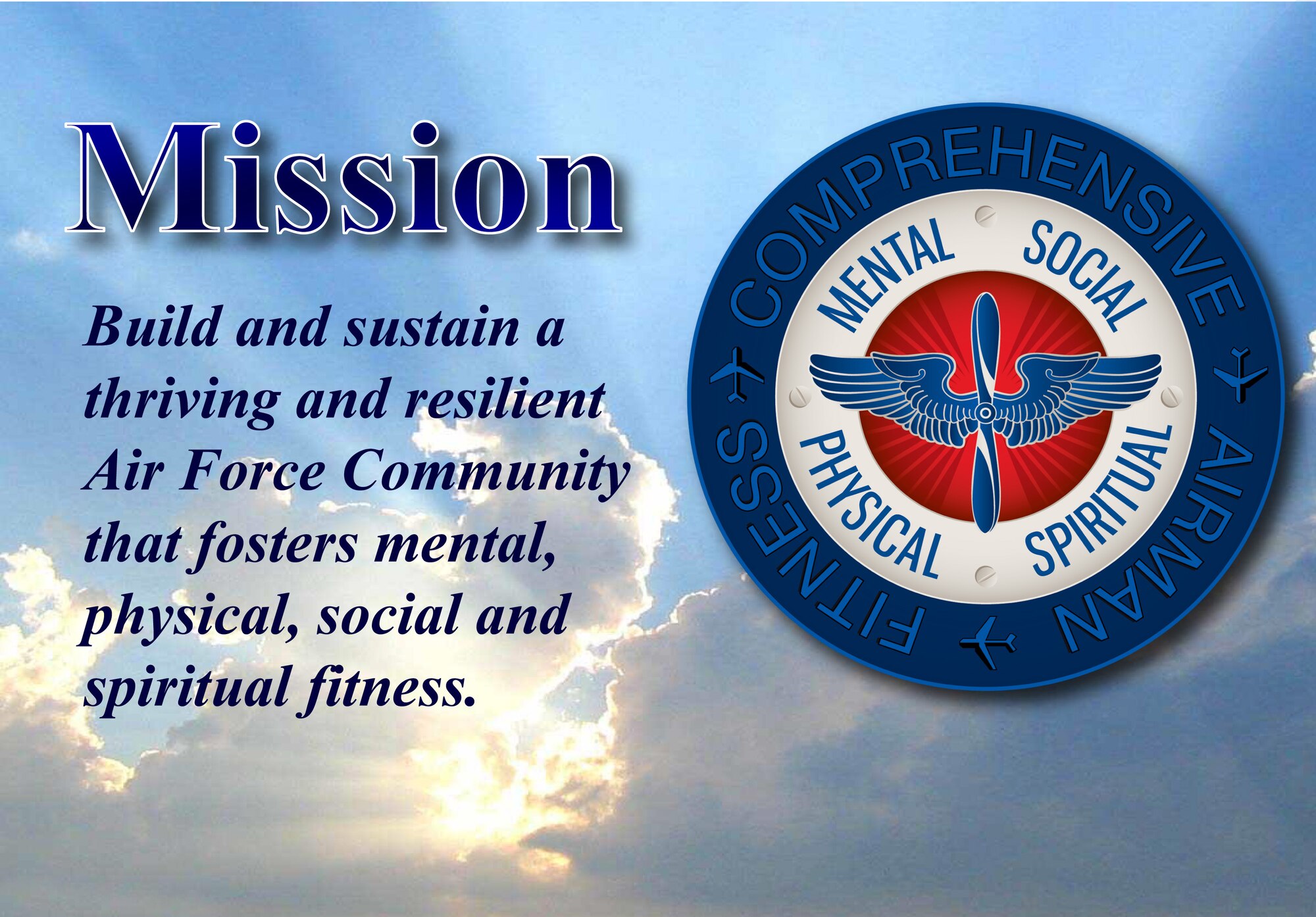 The mission of Comprehensive Airman Fitness Program is to build and sustain a thriving and resilient Air Force Community that fosters mental, physical, social and spiritual fitness, which are the areas of a person’s life and capture the totality of how they experience and relate to others and themselves. These areas are also referred to as the four pillars. Official CAF logo, photo of morning sun rays piercing through clouds back ground and drop shadow effect on text were added using Adobe In Design CS4. (U.S. Air Force graphic/Staff Sgt. Luis Loza Gutierrez)
