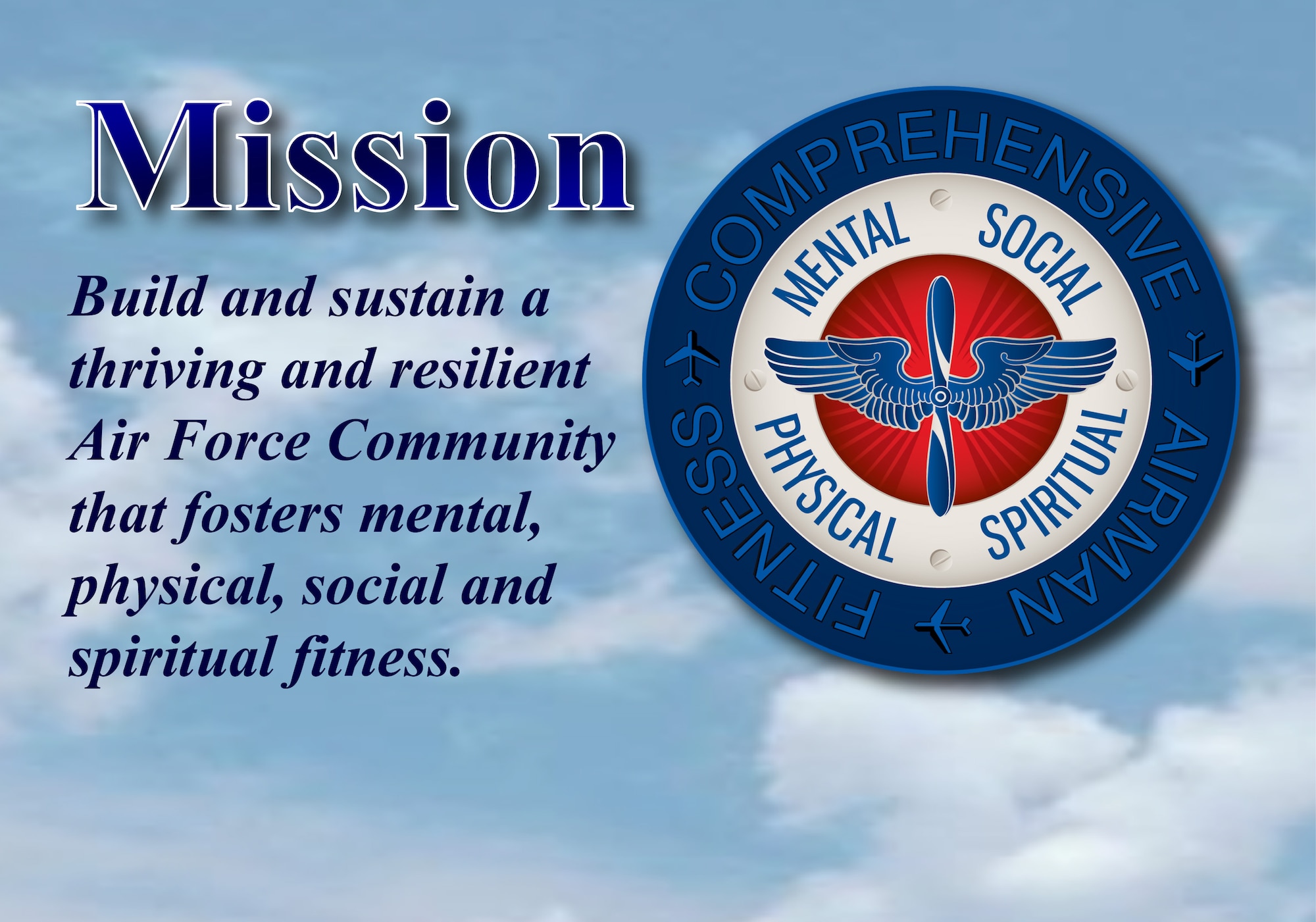 The mission of Comprehensive Airman Fitness Program is to build and sustain a thriving and resilient Air Force Community that fosters mental, physical, social and spiritual fitness, which are the areas of a person’s life and capture the totality of how they experience and relate to others and themselves. These areas are also referred to as the four pillars. CAF logo, sky back ground photo from smart phone and drop shadow effect on text were added using Adobe In Design CS4. (U.S. Air Force graphic/Staff Sgt. Luis Loza Gutierrez)