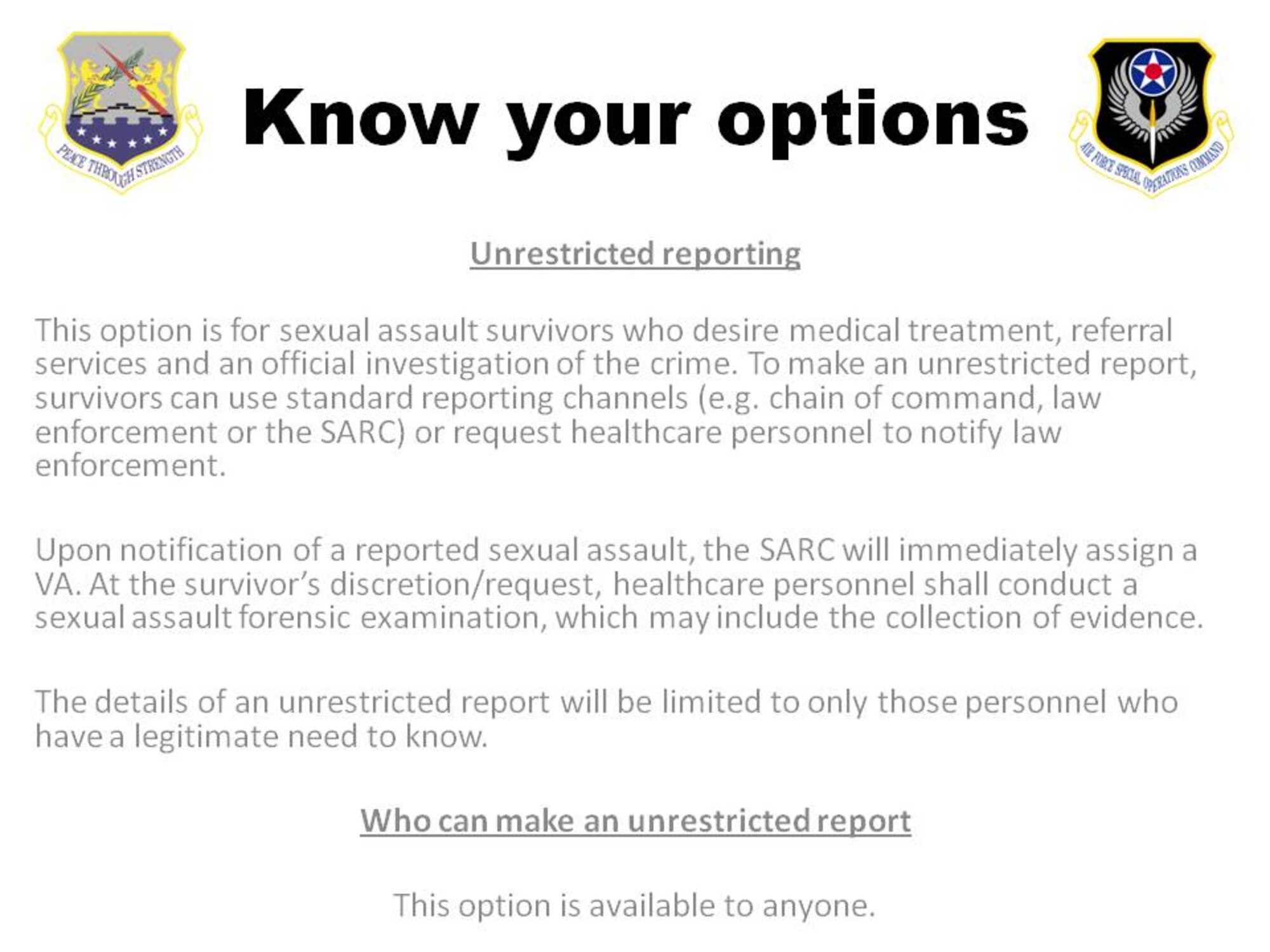 For those who have been sexually assaulted, there are ways to receive help and begin the process of recovering both mentally and physically.  The simplest way begins with telling someone, and for service members, there are two different avenues a person can take to accomplish this: make a restricted report or make an unrestricted report.  
