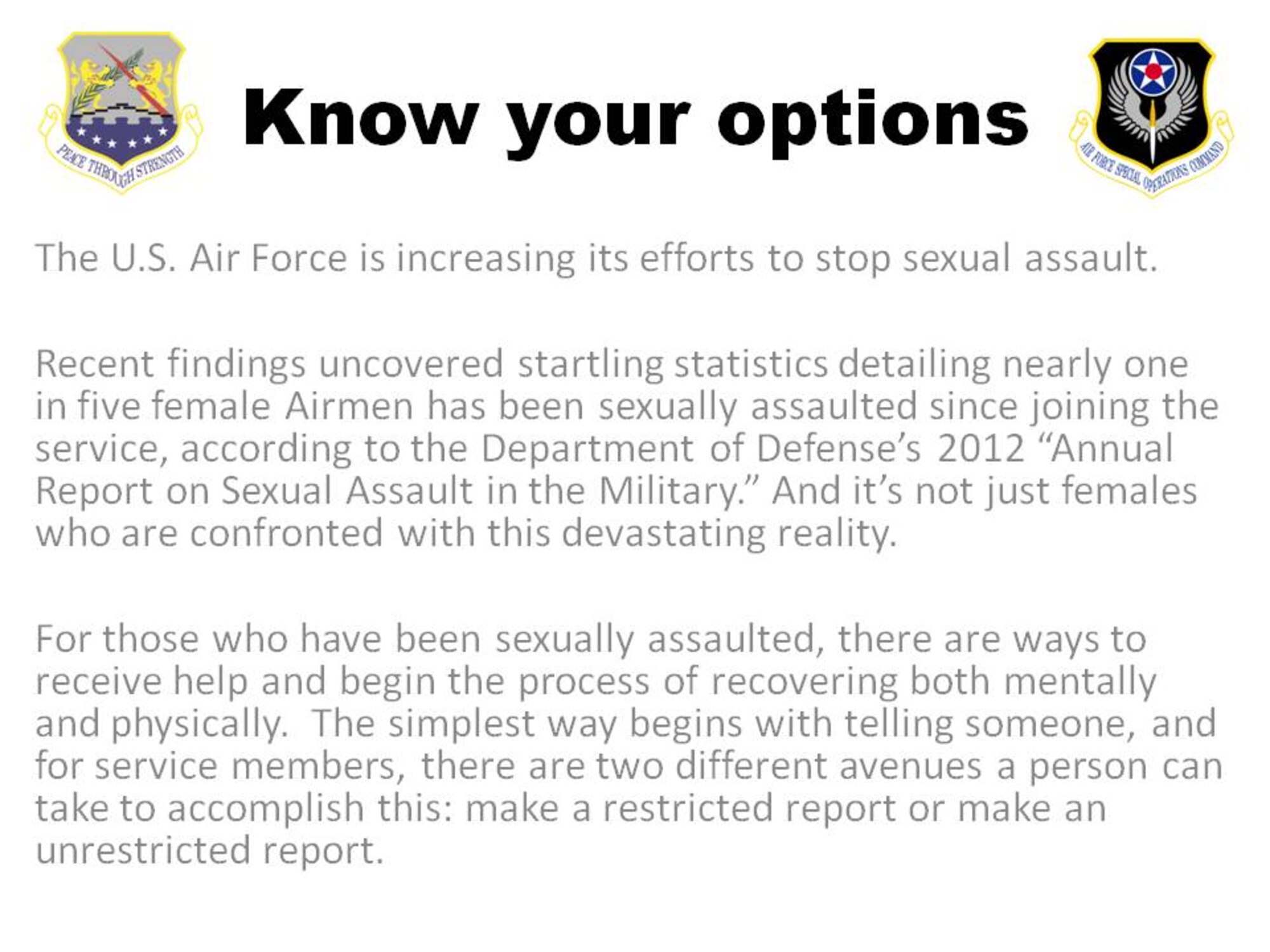 For those who have been sexually assaulted, there are ways to receive help and begin the process of recovering both mentally and physically.  The simplest way begins with telling someone, and for service members, there are two different avenues a person can take to accomplish this: make a restricted report or make an unrestricted report.  
