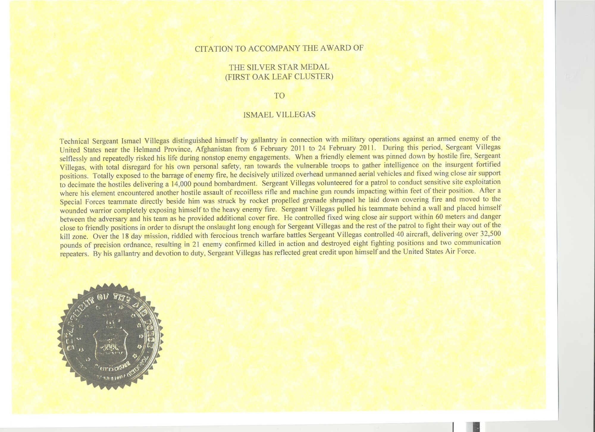 CITATION TO ACCOMPANY THE AWARD OF
THE SILVER STAR MEDAL
(FIRST OAK LEAF CLUSTER)
TO
ISMAEL VILLEGAS

Technical Sergeant Ismael Villegas distinguished himself by gallantry in connection with military operations against an enemy of the United States near the Helmand Province, Afghanistan from 6 February 2011 to 24 February 2011. During this period, Sergeant Villegas selflessly and repeatedly risked his life during nonstop enemy engagements. When a friendly element was pinned down by hostile fire, Sergeant Villegas, with total disregard for his own personal safety, ran towards the vulnerable troops to gather intelligence on the insurgent fortified positions. Totally exposed to the barrage of enemy fire, he decisively utilized overhead unmanned aerial vehicles and fixed wing close air support to decimate the hostiles delivering a 14,000 pound bombardment. Sergeant Villegas volunteered for a patrol to conduct sensitive site exploitation where his element encountered another hostile assault of recoilless rifle and machine gun rounds impacting within feet of their position. After a Special Forces teammate directly beside him was struck by rocket propelled grenade shrapnel he laid down covering fire and moved to the wounded warrior completely exposing himself to the heavy enemy fire. Sergeant Villegas pulled his teammate behind a wall and placed himself between the adversary and his team as he provided additional cover fire. He controlled fixed wing close air support within 60 meters and danger close to friendly positions in order to disrupt the onslaught long enough for Sergeant Villegas and the rest of the patrol to fight their way out of the kill zone. Over the 18 day mission, riddled with ferocious trench warfare battles Sergeant Villegas controlled 40 aircraft, delivering over 32,500 pounds of precision ordnance, resulting in 21 enemy confirmed killed in action and destroyed eight fighting positions and two communication repeaters. By his gallantry and devotion 