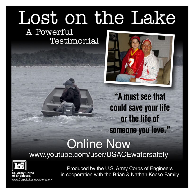 Lost on the Lake is a powerful testimonial on water safety and the importance of wearing a personal flotation device.  It was  produced by the U.S. Army Corps of Engineers in cooperation with the Brian and Nathan Keese Family.