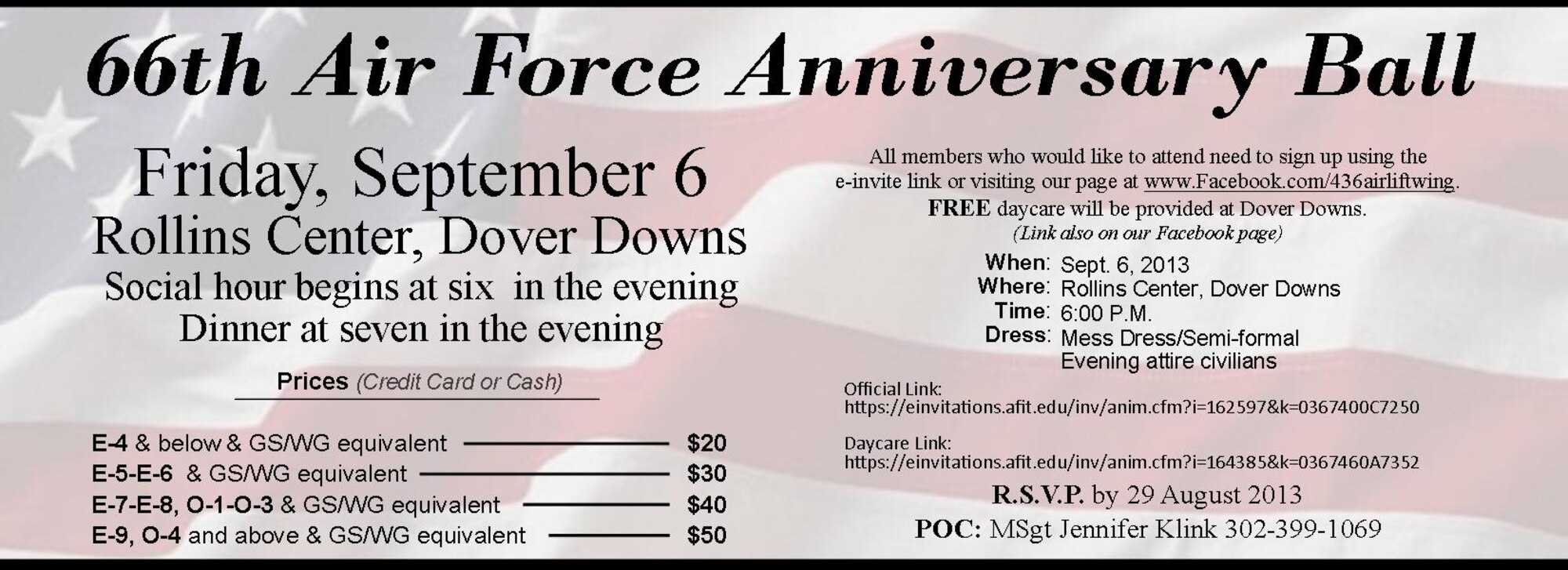 Cutline:
The 66th Air Force Anniversary Ball is scheduled for Sept. 6, 2013, and will be held at Rollins Center within Dover Downs in Dover, Del. The cost of the ball is based on rank. Please see picture for details and R.S.V.P. by Aug. 29, 2013. Mess Dress or Semi-formal is required for military and evening attire for civilians. Social starts at 6 p.m. and dinner will follow at 7 p.m.  --  Official E-invite Link  --     https://einvitations.afit.edu/inv/index.cfm?i=162597&k=0367400C7250  --  Daycare E-invite Link  --  https://einvitations.afit.edu/inv/index.cfm?i=164385&k=0367460A7352

