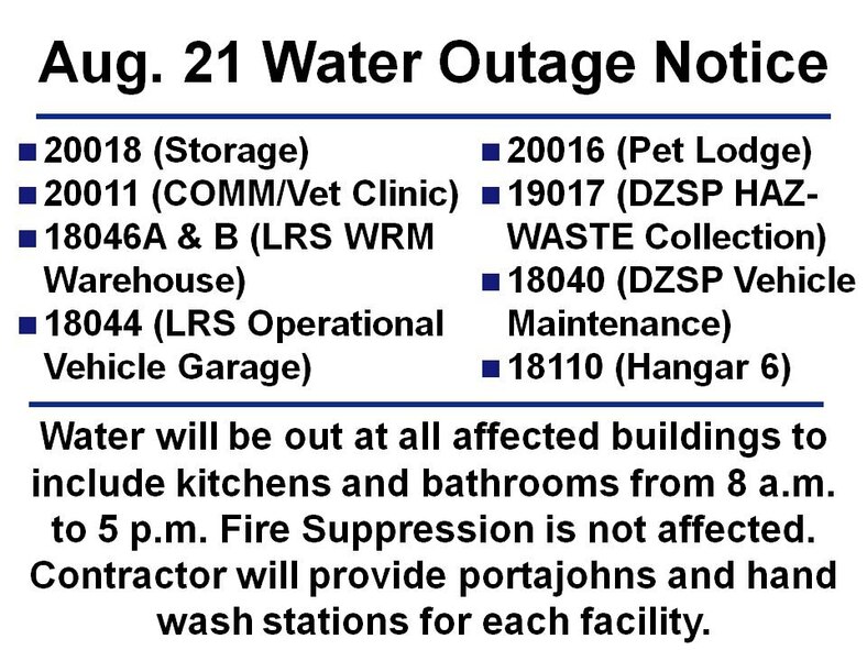 The following buildings will not have water (fire suppression systems will be unaffected and can still operate as normal) from 8 a.m. to 5 p.m. on Aug. 21:
- 20018 (Storage)
- 20011 (COMM/Vet Clinic)
- 18046A & B (LRS WRM Warehouse)
- 18044 (LRS Operational Vehicle Garage)
- 20016 (Pet Lodge)
- 19017 (DZSP HAZ-WASTE Collection)
- 18040 (DZSP Vehicle Maintenance)
- 18110 (Hangar 6)
Contractor will provide portajohns and hand wash stations for each facility.