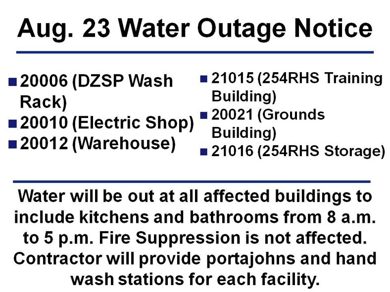 Water will be out at all affected buildings to include kitchens and bathrooms from 8 a.m. to 5 p.m. Fire Suppression is not affected. Contractor will provide portajohns and hand wash stations for each facility. The affected facilities are:
- 20006 (DZSP Wash Rack)
- 20010 (Electric Shop)
- 20012 (Warehouse)
- 21015 (254RHS Training Building)
- 20021 (Grounds Building)
- 21016 (254RHS Storage)
