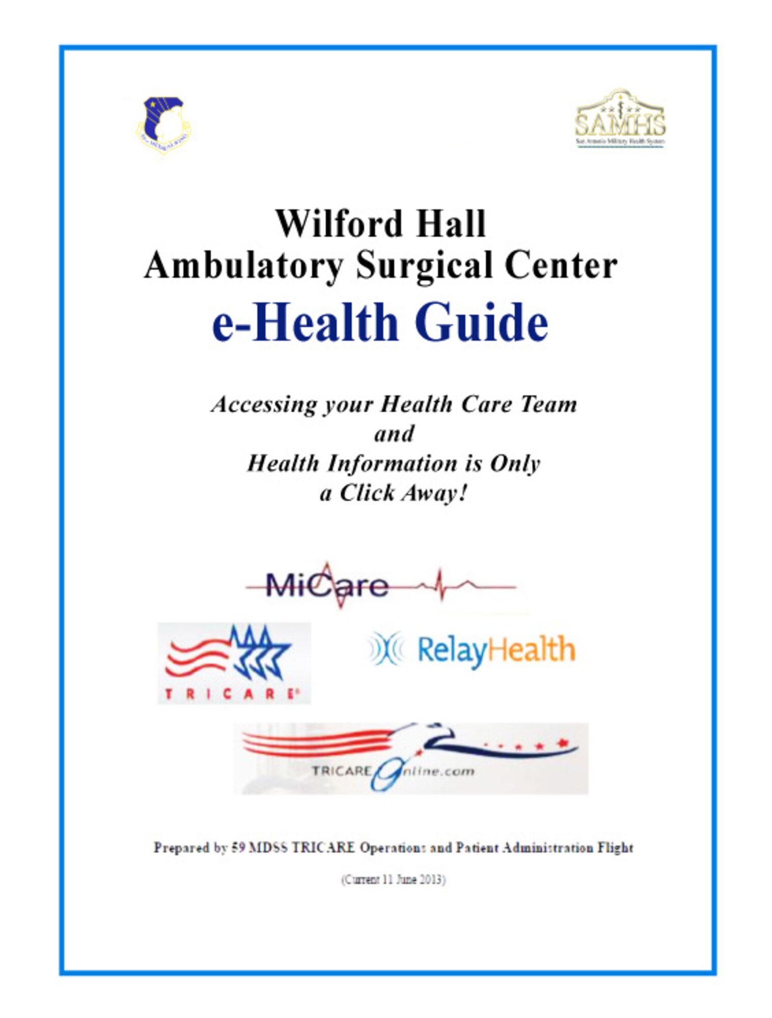 WHASC E-HEALTH GUIDE - The Wilford Hall Ambulatory Surgical Center e-Health
Guide is now available online at
www.whasc.af.mil/shared/media/document/AFD-130828-014.pdf. The new guide for
military beneficiaries is your source for information on a variety of
military health care services and online resources, which include TRICARE,
MiCare and RelayHealth programs. The guide includes instructions on how to
enroll in several health care programs and a telephone directory for
frequently called numbers.

