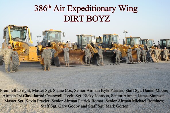 From left to right, Master Sgt. Shane Cox, Senior Airman Kyle Paridee, Staff Sgt. Daniel Moore, Airman 1st Class Jarrod Cresswell, Tech. Sgt. Ricky Johnson, Senior Airman James Simpson, Master Sgt. Kevin Frazier, Senior Airman Patrick Romar, Senior Airman Michael Romines, Staff Sgt. Gary Godby and Staff Sgt. Mark Gorton members of the 386th Civil Engineering Squadron Dirt Boyz, pose in front of their heavy equipment Feb. 19, 2013. The Dirt Boyz construct and maintain concrete and asphalt runways, aircraft parking aprons, and roads using a variety of heavy construction equipment, such as, loaders, graders, dozers, backhoes, and dump trucks. (U.S. Air Force photo illustration by Senior Master Sgt. George Thompson)